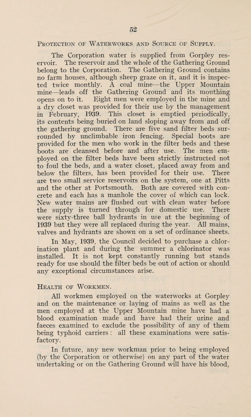 Protection of Waterworks and Source of Suppey. The Corporation water is supplied from Gorpley res¬ ervoir. The reservoir and the whole of the Gathering Ground belong to the Corporation. The Gathering Ground contains no farm houses, although sheep graze on it, and it is inspec¬ ted twice monthly. A coal mine—the Upper Mountain mine—leads off the Gathering Ground and its mouthing opens on to it. Eight men were employed in the mine and a dry closet was provided for their use by the management in February, 1939. This closet is emptied periodically, its contents being buried on land sloping away from and off the gathering ground. There are five sand filter beds sur¬ rounded by unclimbable iron fencing. Special boots are provided for the men who work in the filter beds and these boots are cleansed before and after use. The men em¬ ployed on the filter beds have been strictly instructed not to foul the beds, and a water closet, placed away from and below the filters, has been provided for their use. There are two small service reservoirs on the system, one at Pitts and the other at Portsmouth. Both are covered with con¬ crete and each has a manhole the cover of which can lock. New water mains are flushed out with clean water before the supply is turned through for domestic use. There were sixty-three ball hydrants in use at the beginning of 1939 but they were all replaced during the year. All mains, valves and hydrants are shown on a set of ordinance sheets. In May, 1939, the Council decided to purchase a chlor¬ ination plant and during the summer a chlorinator was installed. It is not kept constantly running but stands ready for use should the filter beds be out of action or should any exceptional circumstances arise. Heaeth of Workmen. All workmen employed on the waterworks at Gorpley and on the maintenance or laying of mains as well as the men employed at the Upper Mountain mine have had a blood examination made and have had their urine and faeces examined to exclude the possibility of any of them being typhoid carriers : all these examinations were satis¬ factory. In future, any new workman prior to being employed (by the Corporation or otherwise) on any part of the water undertaking or on the Gathering Ground will have his blood.