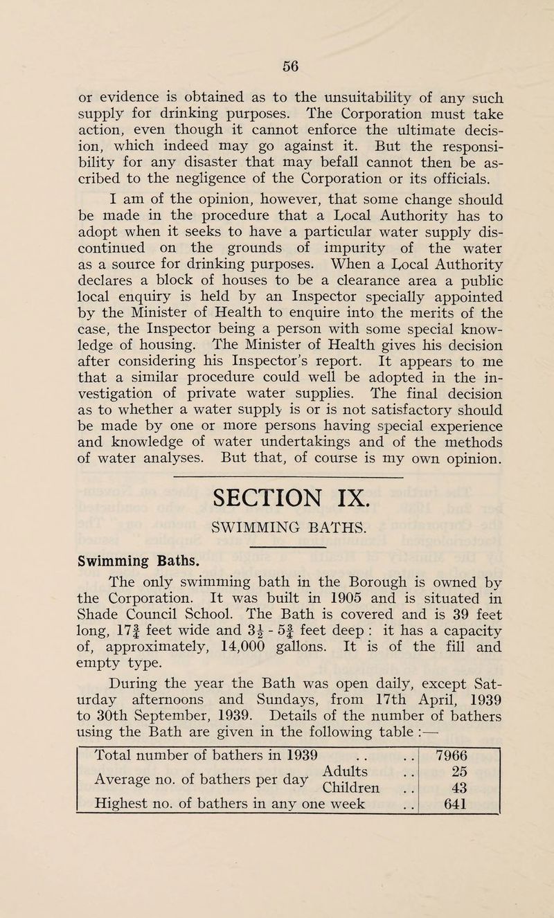 or evidence is obtained as to the unsuitability of any such supply for drinking purposes. The Corporation must take action, even though it cannot enforce the ultimate decis¬ ion, v/hich indeed may go against it. But the responsi¬ bility for any disaster that may befall cannot then be as¬ cribed to the negligence of the Corporation or its officials. I am of the opinion, however, that some change should be made in the procedure that a Bocal Authority has to adopt when it seeks to have a particular water supply dis¬ continued on the grounds of impurity of the water as a source for drinking purposes. When a Bocal Authority declares a block of houses to be a clearance area a public local enquiry is held by an Inspector specially appointed by the Minister of Health to enquire into the merits of the case, the Inspector being a person with some special know¬ ledge of housing. The Minister of Health gives his decision after considering his Inspector’s report. It appears to me that a similar procedure coiild well be adopted in the in¬ vestigation of private water supplies. The final decision as to whether a water supply is or is not satisfactory should be made by one or more persons having special experience and knowledge of water undertakings and of the methods of water analyses. But that, of course is my own opinion. SECTION IX. SWIMMING BATHS. Swimming Baths. The only swimming bath in the Borough is owned by the Corporation. It was built in 1905 and is situated in Shade Council School. The Bath is covered and is 39 feet long, 17J feet wide and - 5f feet deep : it has a capacity of, approximately, 14,000 gallons. It is of the fill and empty type. During the year the Bath was open daily, except Sat¬ urday afternoons and Sundays, from 17tli April, 1939 to 30th September, 1939. Details of the number of bathers using the Bath are given in the following table :— Total number of bathers m 1939 Average no. of bathers per day Highest no. of bathers in any one week 7966 25 43 641
