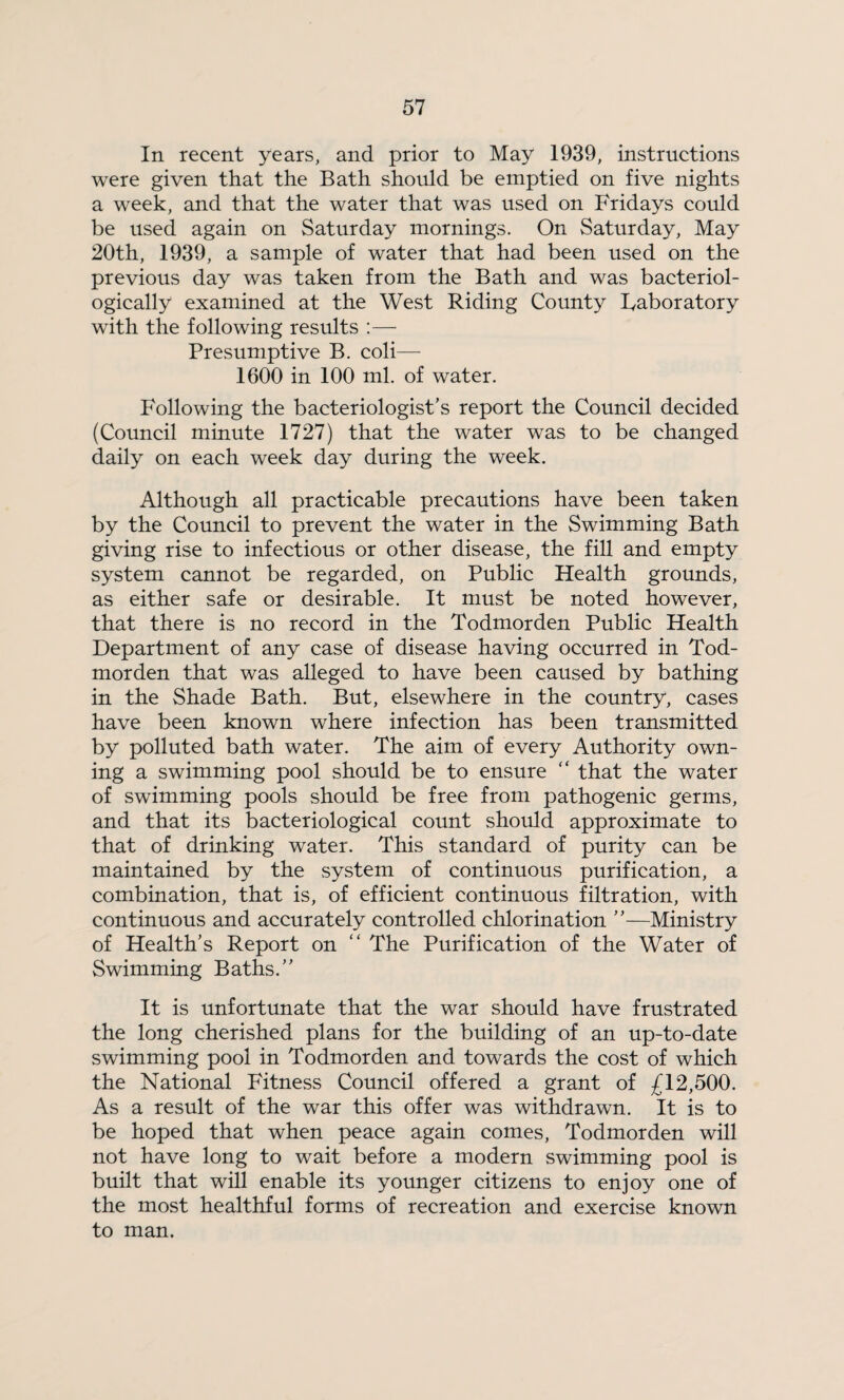 In recent years, and prior to May 1939, instructions were given that the Bath should be emptied on five nights a week, and that the water that was used on Fridays could be used again on Saturday mornings. On Saturday, May 20th, 1939, a sample of water that had been used on the previous day was taken from the Bath and was bacteriol- ogically examined at the West Riding County laboratory with the following results :— Presumptive B. coli— 1600 in 100 ml. of water. Following the bacteriologist’s report the Council decided (Council minute 1727) that the water was to be changed daily on each week day during the week. Although all practicable precautions have been taken by the Council to prevent the water in the Swimming Bath giving rise to infectious or other disease, the fill and empty system cannot be regarded, on Public Health grounds, as either safe or desirable. It must be noted however, that there is no record in the Todmorden Public Health Department of any case of disease having occurred in Tod¬ morden that was alleged to have been caused by bathing in the Shade Bath. But, elsewhere in the country, cases have been known where infection has been transmitted by polluted bath water. The aim of every Authority own¬ ing a swimming pool should be to ensure “ that the water of swimming pools should be free from pathogenic germs, and that its bacteriological count should approximate to that of drinking water. This standard of purity can be maintained by the system of continuous purification, a combination, that is, of efficient continuous filtration, with continuous and accurately controlled chlorination ”—Ministry of Health’s Report on “ The Purification of the Water of Swimming Baths.” It is unfortunate that the war should have frustrated the long cherished plans for the building of an up-to-date swimming pool in Todmorden and towards the cost of which the National Fitness Council offered a grant of £12,500. As a result of the war this offer was withdrawn. It is to be hoped that when peace again comes, Todmorden will not have long to wait before a modern swimming pool is built that will enable its younger citizens to enjoy one of the most healthful forms of recreation and exercise known to man.