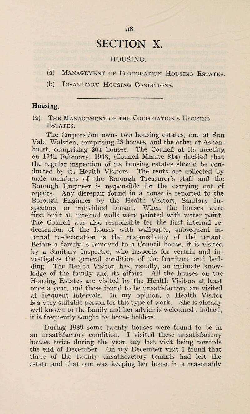 SECTION X. HOUSING. (a) Management of Corporation Housing Estates. (b) Insanitary Housing Conditions. Housing. (a) The Management of the Corporation’s Housing Estates. The Corporation owns two housing estates, one at Sun Vale, Walsden, comprising 28 houses, and the other at Ashen- hurst, comprising 204 houses. The Council at its meeting on 17th February, 1938, (Council Minute 814) decided that the regular inspection of its housing estates should be con¬ ducted by its Health Visitors. The rents are collected by male members of the Borough Treasurer’s staff and the Borough Engineer is responsible for the carrying out of repairs. Any disrepair found in a house is reported to the Borough Engineer by the Health Visitors, Sanitary In¬ spectors, or individual tenant. When the houses were first built all internal walls were painted with water paint. The Council was also responsible for the first internal re¬ decoration of the houses with wallpaper, subsequent in¬ ternal re-decoration is the responsibility of the tenant. Before a family is removed to a Council house, it is visited by a Sanitary Inspector, who inspects for vermin and in¬ vestigates the general condition of the furniture and bed¬ ding. The Health Visitor, has, usually, an intimate know¬ ledge of the family and its affairs. All the houses on the Housing Estates are visited by the Health Visitors at least once a year, and those found to be unsatisfactory are visited at frequent intervals. In my opinion, a Health Visitor is a very suitable person for this type of work. She is already well known to the family and her advice is welcomed : indeed, it is frequently sought by house holders. During 1939 some twenty houses were found to be in an unsatisfactory condition. I visited these unsatisfactory houses twice during the year, my last visit being towards the end of December. On my December visit I found that three of the twenty unsatisfactory tenants had left the estate and that one was keeping her house in a reasonably
