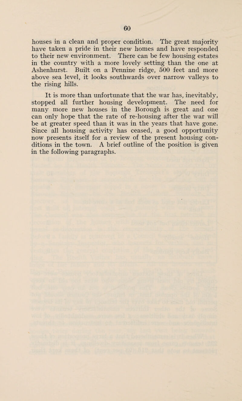 houses in a clean and proper condition. The great majority have taken a pride in their new homes and have responded to their new environment. There can be few housing estates in the country with a more lovely setting than the one at Ashenhurst. Built on a Pennine ridge, 500 feet and more above sea level, it looks southwards over narrow valleys to the rising hills. It is more than unfortunate that the war has, inevitably, stopped all further housing development. The need for many more new houses in the Borough is great and one can only hope that the rate of re-housing after the war will be at greater speed than it was in the years that have gone. Since all housing activity has ceased, a good opportunity now presents itself for a review of the present housing con¬ ditions in the town. A brief outline of the position is given in the following paragraphs.