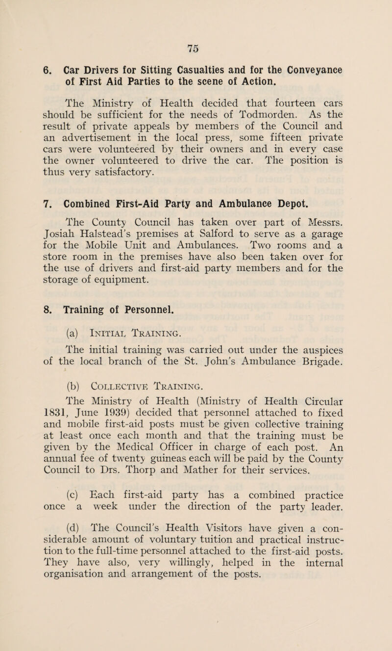 6. Car Drivers for Sitting Casualties and for the Conveyance of First Aid Parties to the scene of Action. The Ministry of Health decided that fourteen cars should be sufficient for the needs of Todmorden. As the result of private appeals by members of the Council and an advertisement in the local press, some fifteen private cars were volimteered by their owners and in every case the owner volunteered to drive the car. The position is thus very satisfactory. 7. Combined First-Aid Party and Ambulance Depot. The County Council has taken over part of Messrs. Josiah Halstead’s premises at Salford to serve as a garage for the Mobile Unit and Ambulances. Two rooms and a store room in the premises have also been taken over for the use of drivers and first-aid party members and for the storage of equipment. 8. Training of Personnel. (a) Initial Training. The initial training was carried out under the auspices of the local branch of the St. John’s Ambulance Brigade. (b) Collective Training. The Ministry of Health (Ministry of Health Circular 1831, June 1939) decided that personnel attached to fixed and mobile first-aid posts must be given collective training at least once each month and that the training must be given by the Medical Officer in charge of each post. An annual fee of twenty guineas each will be paid by the County Council to Drs. Thorp and Mather for their services. (c) Each first-aid party has a combined practice once a week under the direction of the party leader. (d) The Council’s Health Visitors have given a con¬ siderable amount of voluntary tuition and practical instruc¬ tion to the full-time personnel attached to the first-aid posts. They have also, very willingly, helped in the internal organisation and arrangement of the posts.