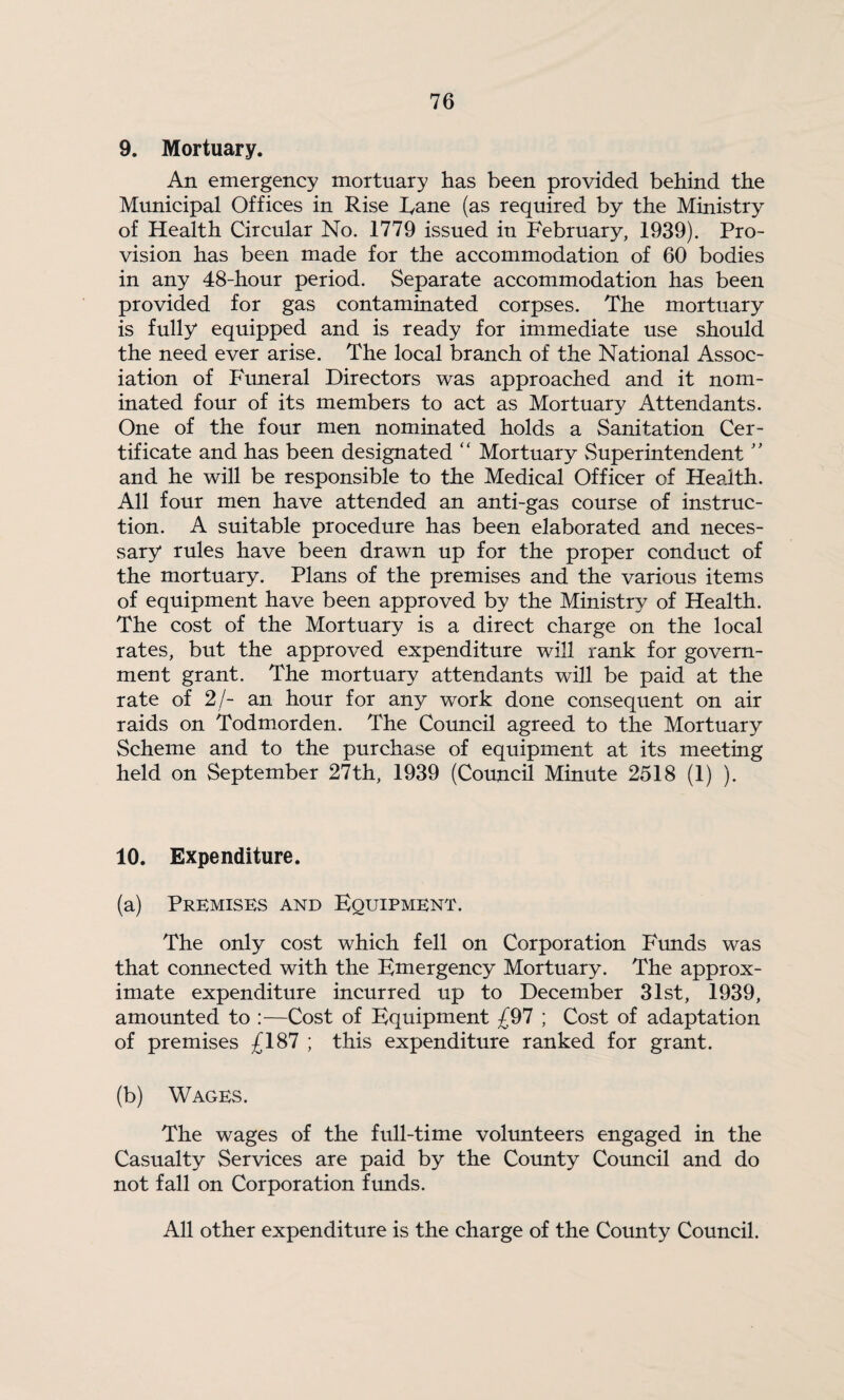 9. Mortuary. An emergency mortuary has been provided behind the Municipal Offices in Rise Rane (as required by the Ministry of Health Circular No. 1779 issued in February, 1939). Pro¬ vision has been made for the accommodation of 60 bodies in any 48-hour period. Separate accommodation has been provided for gas contaminated corpses. The mortuary is fully equipped and is ready for immediate use should the need ever arise. The local branch of the National Assoc¬ iation of Funeral Directors was approached and it nom¬ inated four of its members to act as Mortuary Attendants. One of the four men nominated holds a Sanitation Cer¬ tificate and has been designated “ Mortuary Superintendent'' and he will be responsible to the Medical Officer of Health. All four men have attended an anti-gas course of instruc¬ tion. A suitable procedure has been elaborated and neces¬ sary rules have been drawn up for the proper conduct of the mortuary. Plans of the premises and the various items of equipment have been approved by the Ministry of Health. The cost of the Mortuary is a direct charge on the local rates, but the approved expenditure will rank for govern¬ ment grant. The mortuary attendants will be paid at the rate of 2/- an hour for any work done consequent on air raids on Todmorden. The Council agreed to the Mortuary Scheme and to the purchase of equipment at its meeting held on September 27th, 1939 (Council Minute 2518 (1) ). 10. Expenditure. (a) Premises and Equipment. The only cost which fell on Corporation Frmds was that connected with the Emergency Mortuary. The approx¬ imate expenditure incurred up to December 31st, 1939, amounted to :—Cost of Equipment -[^1 ; Cost of adaptation of premises £187 ; this expenditure ranked for grant. (b) Wages. The wages of the full-time volunteers engaged in the Casualty Services are paid by the County Council and do not fall on Corporation funds. All other expenditure is the charge of the County Council.