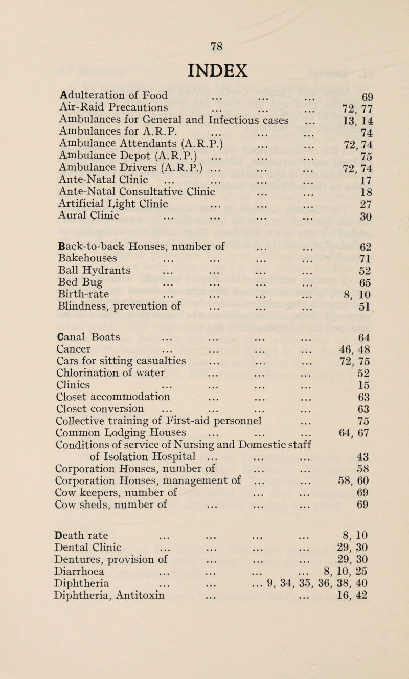 INDEX Adulteration of Food • • • • • • 69 Air-Raid Precautions • * * • * • 72, 77 Ambulances for General and Infectious cases 13, 14 Ambulances for A. R. P. • • * • • • 74 Ambulance Attendants (A.R.P.) • • • • • • 72, 74 Amibulance Depot (A.R.P.) • « • • • • 75 Ambulance Drivers (A.R.P.) ... • • • • • • 72, 74 Ante-Natal Clinic • • • • • • 17 Ante-Natal Consultative Clinic • • • * • • 18 Artificial lyigh-t Clinic • * • • • • 27 Aural Clinic • • • « • • 30 Back-to-back Houses, number of • • • • • • 62 Bakehouses • • • • • • 71 Ball Hydrants • • • • • • 52 Bed Bug • • « • • • 65 Birth-rate • • • • • • 8, 10 Blindness, prevention of • • • • » • 51 Canal Boats • • • • • • 64 Cancer • • • • • • 46, 48 Cars for sitting casualties • • • • • • 72, 75 Chlorination of water • • • • • • 52 Clinics • * • • • * 15 Closet accommodation • • • « • • 63 Closet conversion • • • • • • 63 Collective training of First-aid personnel 75 Coihmon Dodging Houses Conditions of service of Nursing and Domestic staff 64, 67 of Isolation Hospital ... • * • • • * 43 Corporation Houses, number of • • • • « • 58 Corporation Houses, management of • • • • • • 58, 60 Cow keepers, number of • « • * • • 69 Cow sheds, number of • • • • • • 69 Death rate • • • « * • 8, 10 Dental Clinic • • • • * • 29, 30 Dentures, provision of • • • • • • 29, 30 Diarrhoea • • • • • • 8, 10, 25 Diphtheria ... 9, 34, 35, 36, 38, 40 Diphtheria, Antitoxin « • • 16, 42