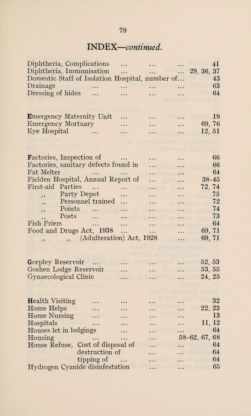 INDEX—continued. Diphtheria, Complications 41 Diphtheria, Immunisation 29, 36, 37 Domestic Staff of Isolation Hospital, number of... 43 Drainage 63 Dressing of hides 64 Emergency Maternity Unit 19 Emergency Mortuary 69, 76 Eye Hospital 12, 51 Factories, Inspection of 66 Factories, sanitary defects foimd in 66 Fat Melter 64 Fielden Hospital, Annual Report of 38-45 First-aid Parties 72, 74 ,, Party Depot 75 ,, Personnel trained ... 72 ,, Points 74 ,, Posts 73 Fish Friers 64 Food and Drugs Act, 1938 ... 69, 71 ,, ,, (Adulteration) Act, 1928 69, 71 Gorpley Reservoir 52,53 Goshen Lodge Reservoir 53,55 Gynaecological Clinic 24, 25 Health Visiting 32 Home Helps 22, 23 Home Nursing 13 Hospitals 11, 12 Houses let in lodgings 64 Housing 58-62, 67, 68 House Refuse, Cost of disposal of 64 destruction of 64 tipping of 64 Hydrogen Cyanide disinfestation 65