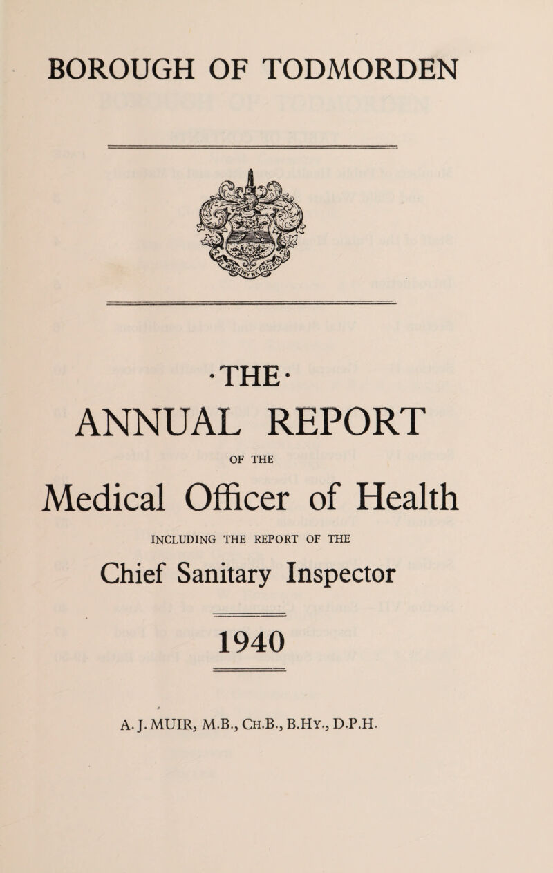 BOROUGH OF TODMORDEN •THE* ANNUAL REPORT OF THE Medical Officer of Health INCLUDING THE REPORT OF THE Chief Sanitary Inspector 1940 A. J. MUIR, M.B., Ch.B., B.Hy., D.P.H.