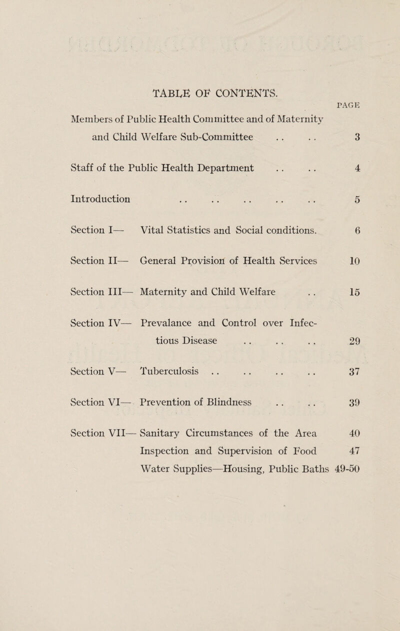 TABIvK 01^ CONTENTS. PAGE Members of Public Health Committee and of Maternity and Child Welfare Sub-Committee . . . . 3 Staff of the Public Health Department . . .. 4 Introduction .. .. .. .. .. 5 Section I— Vital Statistics and Social conditions. 6 Section II— General Provision of Health Services 10 Section III— Maternity and Child Welfare .. 15 Section IV— Prevalance and Control over Infec¬ tious Disease . . . . . . 29 Section V— Tuberculosis .. . . .. .. 37 Section VI— Prevention of Blindness .. .. 39 Section VII— Sanitary Circumstances of the Area 40 Inspection and Supervision of Food 47 Water Supplies—Housing, Public Baths 49-50