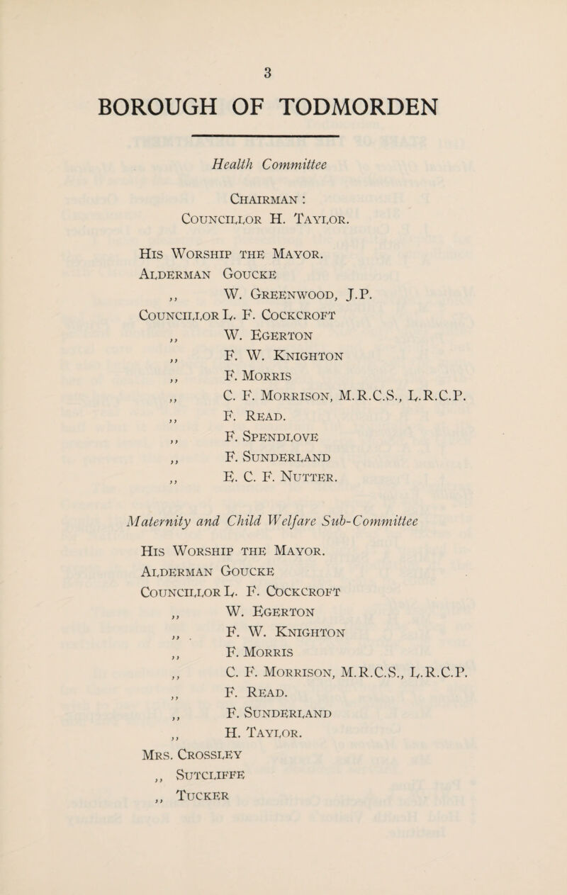 BOROUGH OF TODMORDEN Health Committee Chairman : C0UNC11.ROR H. Tayror. His Worship thk Mayor. Arderman Goucke ,, W. Greenwood, J.P. CouNCiixoR Iv. F. Cockcroft ,, W. Egerton ,, F. W. Knighton ,, F. Morris „ C. F. Morrison, M.R.C.S., E.R.C.P. ,, F. Read. ,, F. Spendeove ,, F. SuNDEREAND ,, E. C. F. Nutter. Maternity and Child Welfare Suh-Committee His Worship the Mayor. Aederman Goucke CouncieeorE. F. Cockcroft ,, W. Egerton ,, F. W. Knighton ,, F. Morris ,, C. F. Morrison, M.R.C.S., E.R.C.P. ,, F. Read. ,, F. SuNDEREAND ,, H. Tayeor. Mrs. Crosseey ,, SUTCEIFFE ,, Tucker