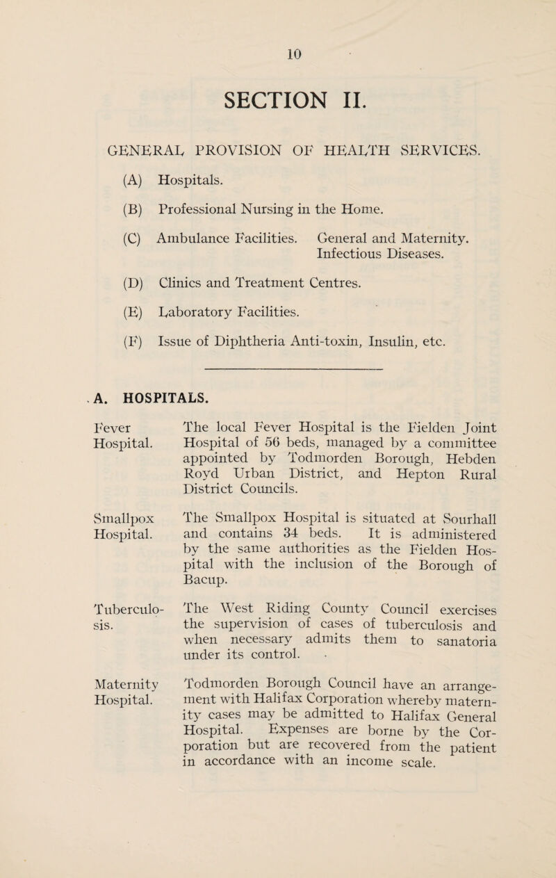 SECTION II. GENERAIv PROVISION OF HEARTH SERVICES. (A) Hospitals. (B) Professional Nursing in the Home. (C) Ambulance Facilities. General and Maternity. Infectious Diseases. (D) Clinics and Treatment Centres. (E) Eaboratory Facilities. (F) Issue of Diphtheria Anti-toxin, Insulin, etc. A. HOSPITALS. PWer Hospital. Smallpox Hospital. Tuberculo¬ sis. Maternity Hospital. The local Fever Hospital is the Fielden Joint Hospital of 56 beds, managed by a committee appointed by Todmorden Borough, Hebden Royd Urban District, and Hepton Rural District Councils. The Smallpox Hospital is situated at Sourhall and contains 34 beds. It is administered by the same authorities as the Fielden Hos¬ pital with the inclusion of the Borough of Bacup. The West Riding County Council exercises the supervision of cases of tuberculosis and when necessary admits them to sanatoria under its control. Todmorden Borough Council have an arrange¬ ment with Halifax Corporation whereby matern¬ ity cases may be admitted to Halifax General Hospital. Expenses are borne by the Cor¬ poration but are recovered from the patient in accordance with an income scale.