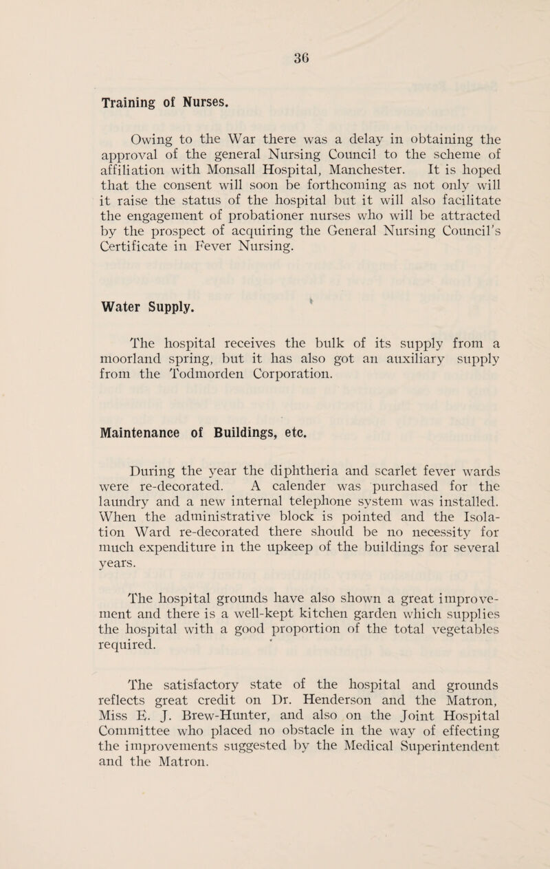 Training of Nurses. Owing to the War there was a delay in obtaining the approval of the general Nursing Council to the scheme of affiliation with Monsall Hospital, Manchester. It is hoped that the consent will soon be forthcoming as not only will it raise the status of the hospital but it will also facilitate the engagement of probationer nurses who will be attracted by the prospect of acquiring the General Nursing Councibs Certificate in Fever Nursing. Water Supply. The hospital receives the bulk of its supply from a moorland spring, but it has also got an auxiliary supply from the Todmorden Corporation. Maintenance of Buildings, etc. During the year the diphtheria and scarlet fever wards were re-decorated. A calender was purchased for the laundry and a new internal telephone system was installed. When the administrative block is pointed and the Isola¬ tion Ward re-decorated there should be no necessity for much expenditure in the upkeep of the buildings for several years. The hospital grounds have also shown a great improve¬ ment and there is a well-kept kitchen garden which supplies the hospital with a good proportion of the total vegetables required. The satisfactory state of the hospital and grounds reflects great credit on Dr. Henderson and the Matron, Miss E. J. Brew-Hunter, and also on the Joint Hospital Committee who placed no obstacle in the way of effecting the improvements suggested by the Medical Superintendent and the Matron.