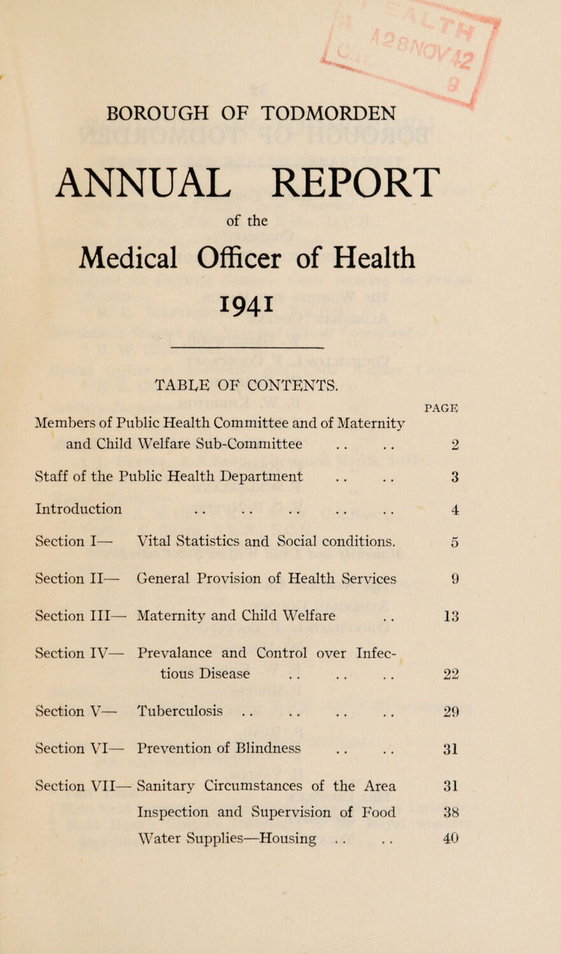BOROUGH OF TODMORDEN ANNUAL REPORT of the Medical Officer of Health 1941 TABLE OF CONTENTS. PAGE Members of Public Health Committee and of Maternity and Child Welfare Sub-Committee . . .. 2 Staff of the Public Health Department .. . . 3 Introduction .. . . .. . . . . 4 Section I— Vital Statistics and Social conditions. 5 Section II— General Provision of Health Services 9 Section III— Maternity and Child Welfare . . 13 Section IV— Prevalance and Control over Infec¬ tious Disease .. .. .. 22 Section V— Tuberculosis .. . . .. .. 29 Section VI— Prevention of Blindness .. .. 31 Section VII— Sanitary Circumstances of the Area 31 Inspection and Supervision of Food 38 Water Supplies—Housing .. .. 40