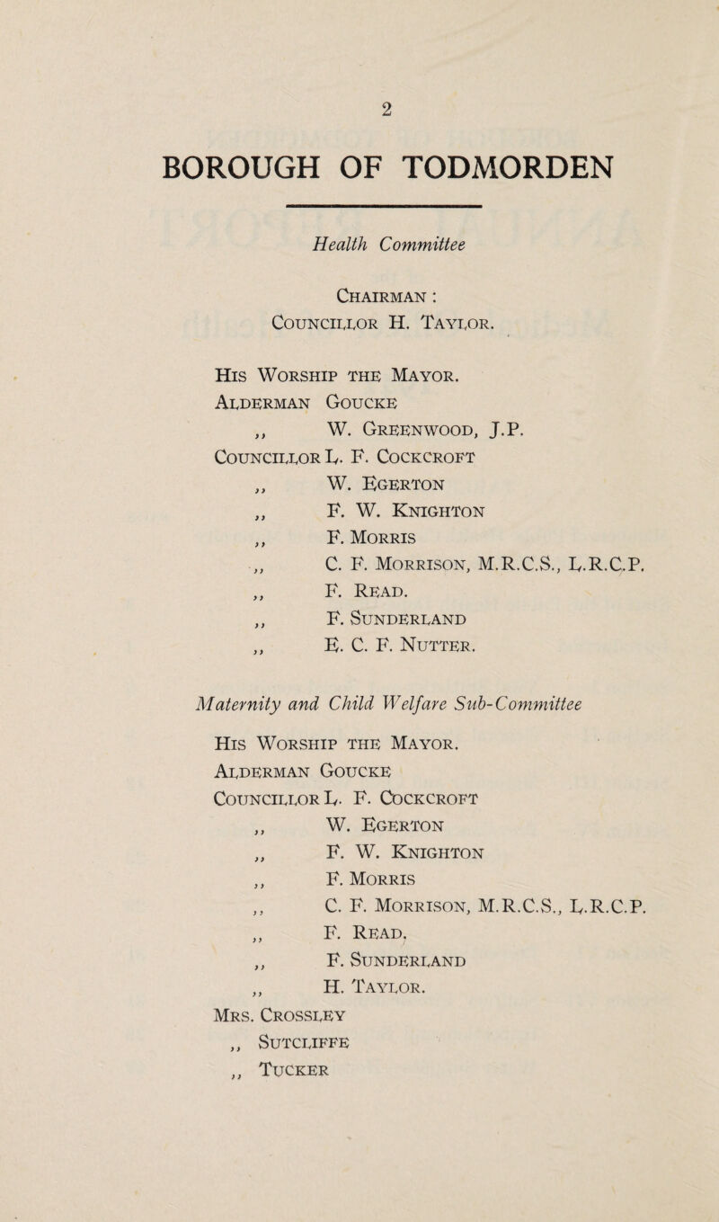 BOROUGH OF TODMORDEN Health Committee Chairman : Councilor H. Tayror. His Worship the Mayor. Arderman Goucke ,, W. Greenwood, J.P. CouncirrorE. F. Cockcroft „ W. Egerton „ F. W. Knighton ,, F. Morris ,, C. F. Morrison, M.R.C.S., E.R.C.P. ,, F. Read. ,, F. SuNDERRAND ,, E. C. F. Nutter. Maternity and Child Welfare Sub-Committee His Worship the Mayor. Arderman Goucke Councirror Iy. F. Cockcroft ,, W. Egerton ,, F. W. Knighton ,, F. Morris ,, C. F. Morrison, M.R.C.S., E.R.C.P. ,, F. Read. ,, F. SUNDERRAND ,, H. Tayror. Mrs. Crossrey ,, SuTCRIFFE ,, Tucker