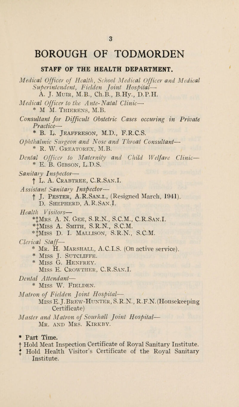 BOROUGH OF TODMORDEN STAFF OF THE HEALTH DEPARTMENT. Medical Officer of Health, School Medical Officer and Medical Superintendent, Fielden Joint Hospital—- A. J. Muir, M.B., Cli.B., B.Hy., D.P.H. Medical Officer to the Ante-Natal Clinic—- * M M, Thierens, M.B. Consultant for Difficult Obstetric Cases occuring in Private Practice— * B. L. Jeaffreson, M.D., F.R.C.S. Ophthalmic Surgeon and Nose and Throat Consultant— * R. W. Greatorex, M.B. Dental Officer to Maternity and Child Welfare Clinic— * E. B. Gibson, E.D.S. Sanitary Inspector— | Is. A. Crabtree, C.R.San.I. Assistant Sanitary Inspector— f J. Pester, A.R.San.i., (Resigned March, 1941). D. Shepherd, A.R.San.i. Health V isiiors— *JMrs. A. N. Gee, S.R.N., S.C.M., C.R.San.I. *JMiss A. Smith, S.R.N., S.C.M. *JMiss D. I. Maeeison, S.R.N., S.C.M. Clerical Staff—- * Mr. H. Marshaee, A.C.I.S. (On active service). * Miss J. Sutceiffe. * Miss G. Henfrey. Miss E. Crowther, C.R.San.I. Dental Attendant— * Miss W. Fieeden. Matron of Fielden Joint Hospital— MissE.J.Brew-Hunter, S.R.N., R.F.N. (Housekeeping Certificate) Master and Matron of Sourhall Joint Hospital— Mr. and Mrs. Kirkby. * Part Time. | Hold Meat Inspection Certificate of Royal Sanitary Institute. I Hold Health Visitor’s Certificate of the Royal Sanitary Institute.