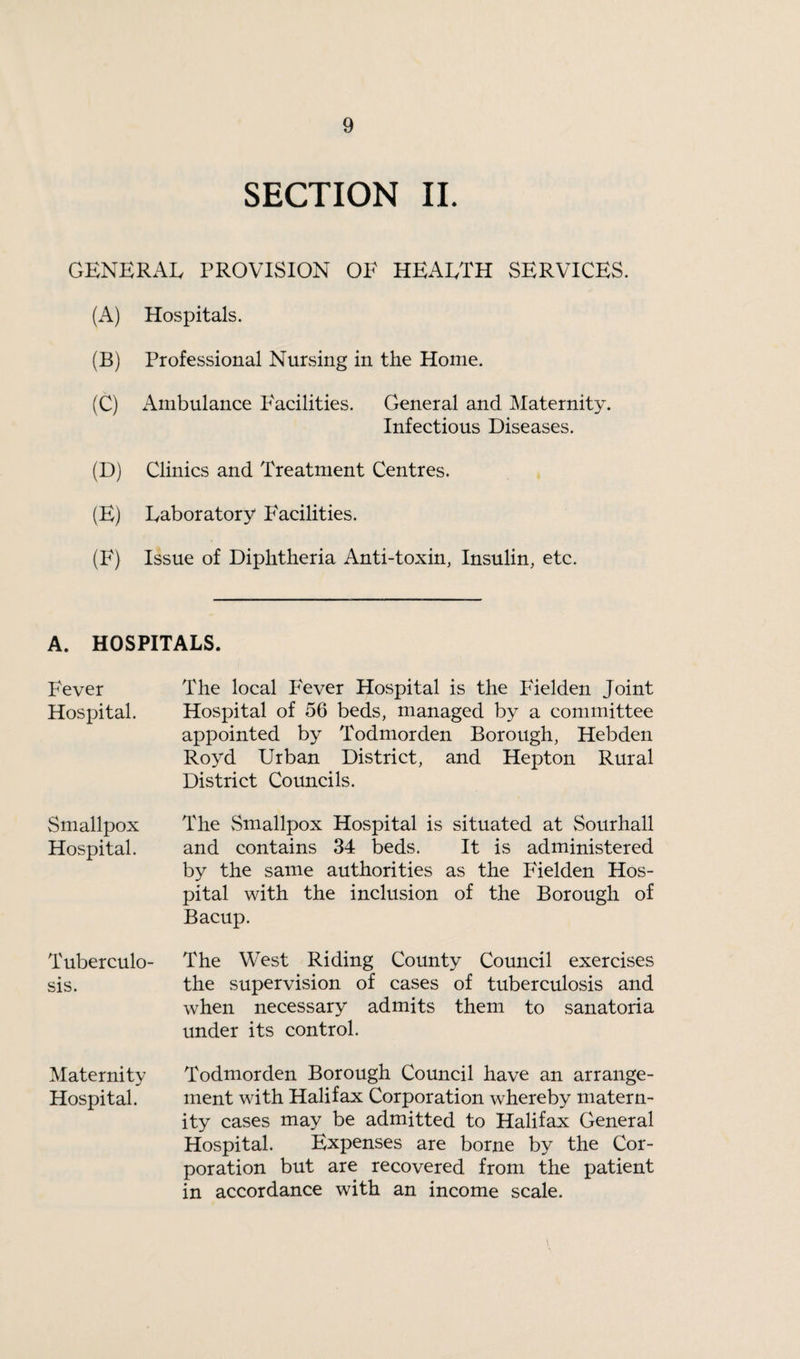 SECTION II. GENERAL PROVISION OE HEALTH SERVICES. (A) Hospitals. (B) Professional Nursing in the Home. (C) i\.mbulance Facilities. General and Maternity. Infectious Diseases. (D) Clinics and Treatment Centres. (E) Laboratory P^acilities. (F) Issue of Diphtheria Anti-toxin, Insulin, etc. A. HOSPITALS. Fever Hospital. Smallpox Hospital. Tuberculo¬ sis. Maternity Hospital. The local Fever Hospital is the Fielden Joint Hospital of 56 beds, managed by a committee appointed by Todmorden Borough, Hebden Royd Urban District, and Hepton Rural District Councils. The Smallpox Hospital is situated at Sourhall and contains 34 beds. It is administered by the same authorities as the Fielden Hos¬ pital with the inclusion of the Borough of Bacup. The West Riding County Council exercises the supervision of cases of tuberculosis and when necessary admits them to sanatoria under its control. Todmorden Borough Council have an arrange¬ ment with Halifax Corporation whereby matern¬ ity cases may be admitted to Halifax General Hospital. Expenses are borne by the Cor¬ poration but are recovered from the patient in accordance with an income scale.