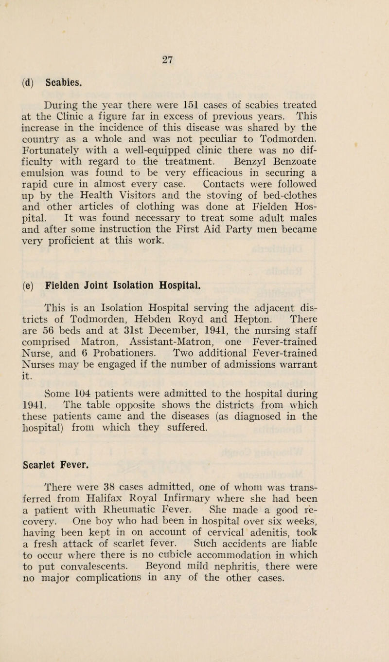 (d) Scabies. During the year there were 151 cases of scabies treated at the Clinic a figure far in excess of previous years. This increase in the incidence of this disease was shared by the country as a whole and was not peculiar to Todmorden. Fortunately with a well-equipped clinic there was no dif¬ ficulty with regard to the treatment. Benzyl Benzoate emulsion was found to be very efficacious in securing a rapid cure in almost every case. Contacts were followed up by the Health Visitors and the stoving of bed-clothes and other articles of clothing was done at Fielden Hos¬ pital. It was found necessary to treat some adult males and after some instruction the First Aid Party men became very proficient at this work. (e) Fielden Joint Isolation Hospital. This is an Isolation Hospital serving the adjacent dis¬ tricts of Todmorden, Hebden Royd and Hepton. There are 56 beds and at 31st December, 1941, the nursing staff comprised Matron, Assistant-Matron, one Fever-trained Nurse, and 6 Probationers. Two additional Fever-trained Nurses may be engaged if the number of admissions warrant it. Some 104 patients were admitted to the hospital during 1941. The table opposite show's the districts from which these patients came and the diseases (as diagnosed in the hospital) from which they suffered. Scarlet Fever. There were 38 cases admitted, one of whom was trans¬ ferred from Halifax Royal Infirmary where she had been a patient with Rheumatic P'ever. She made a good re¬ covery. One boy who had been in hospital over six weeks, having been kept in on account of cervical adenitis, took a fresh attack of scarlet fever. Such accidents are liable to occur where there is no cubicle accommodation in which to put convalescents. Beyond mild nephritis, there were no major complications in any of the other cases.