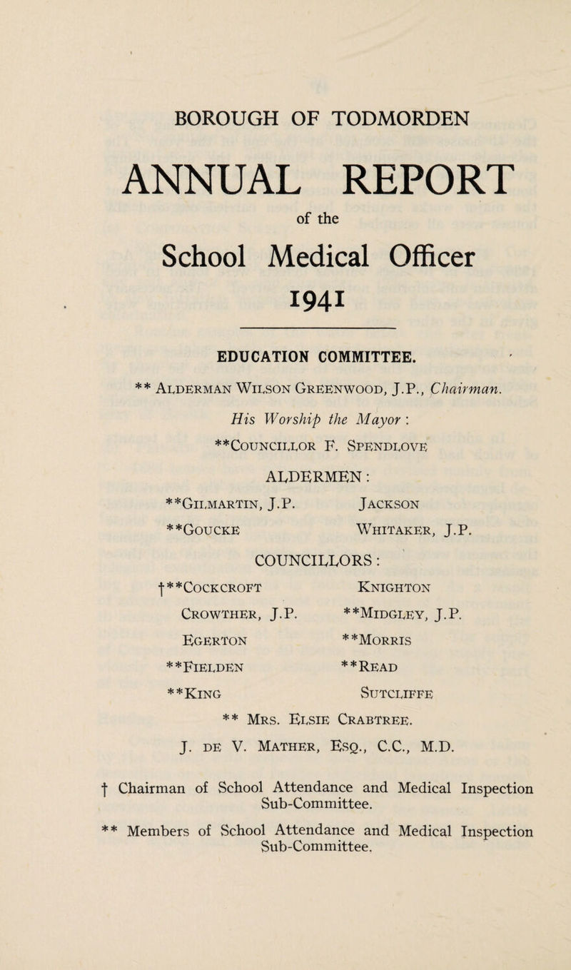 BOROUGH OF TODMORDEN ANNUAL REPORT of the School Medical Officer 1941 EDUCATION COMMITTEE. ** Alderman Wilson Greenwood, J.P., Chairman. His Worship the Mayor : ** Councillor F. Spendlove AIvDERMEN: **Gii,martin, J.P. Jackson **Goucke Whitaker, J.P. COUNCIEEORS : •f** Cock croft Crowther, J.P. ECxERTON **Fielden **King Knighton **Midgley, J.P. * *Morris **Read Sutcliffe ** Mrs. Elsie Crabtree. J. de V. Mather, Esq., C.C., M.D. •f Chairman of School Attendance and Medical Inspection Sub-Committee. ** Members of School Attendance and Medical Inspection Sub-Committee.