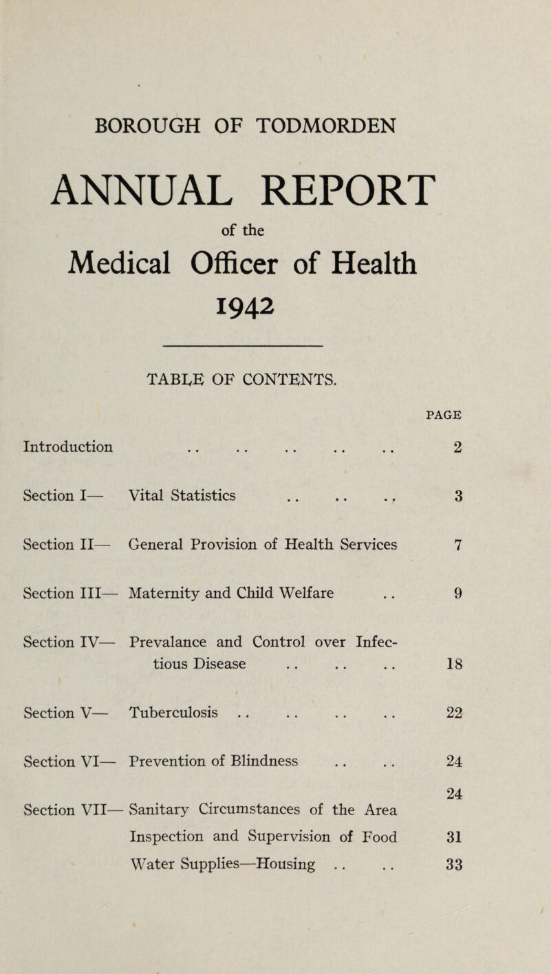 ANNUAL REPORT of the Medical Officer of Health 1942 TABLE OF CONTENTS. PAGE Introduction • • •• •• •• • • 2 Section I— Vital Statistics • • 3 Section II— General Provision of Health Services 7 Section III— Maternity and Child Welfare • • 9 Section IV— Prevalance and Control over Infec- tious Disease • • 18 Section V— Tuberculosis • • 22 Section VI— Prevention of Blindness • • 24 Section VII— Sanitary Circumstances of the Area 24 Inspection and Supervision of Food 31 Water Supplies—Housing .. * • 33