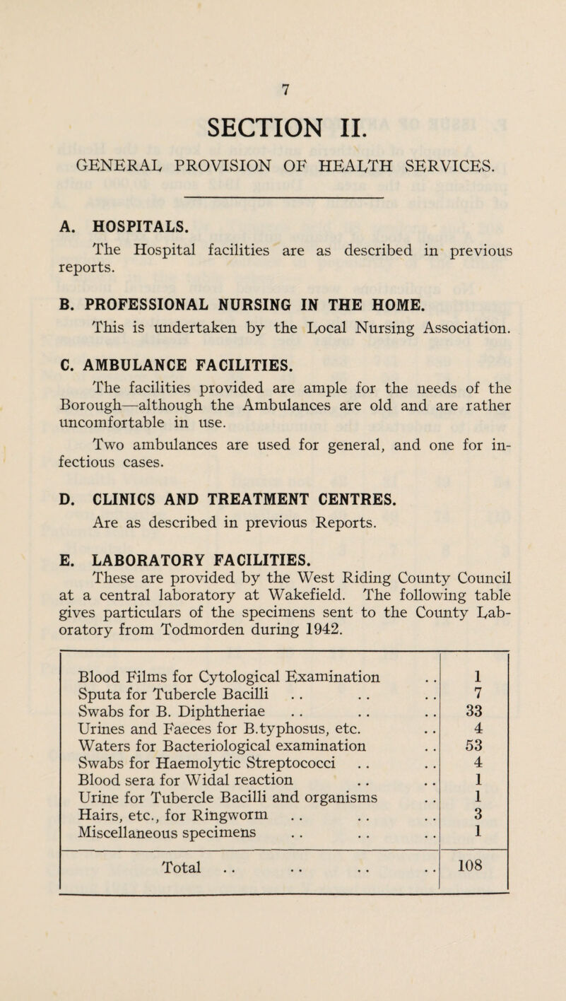 SECTION II. GENERAL PROVISION OE HEALTH SERVICES. A. HOSPITALS. The Hospital facilities are as described in previous reports. B. PROFESSIONAL NURSING IN THE HOME. This is undertaken by the Local Nursing Association. C. AMBULANCE FACILITIES. The facilities provided are ample for the needs of the Borough—although the Ambulances are old and are rather uncomfortable in use. Two ambulances are used for general, and one for in¬ fectious cases. D. CLINICS AND TREATMENT CENTRES. Are as described in previous Reports. E. LABORATORY FACILITIES. These are provided by the West Riding County Council at a central laboratory at Wakefield. The following table gives particulars of the specimens sent to the County Lab¬ oratory from Todmorden during 1942. Blood Films for Cytological Examination 1 Sputa for Tubercle Bacilli 7 Swabs for B. Diphtheriae 33 Urines and Faeces for B.typhosus, etc. 4 Waters for Bacteriological examination 53 Swabs for Haemolytic Streptococci 4 Blood sera for Widal reaction 1 Urine for Tubercle Bacilli and organisms 1 Hairs, etc., for Ringworm 3 Miscellaneous specimens 1