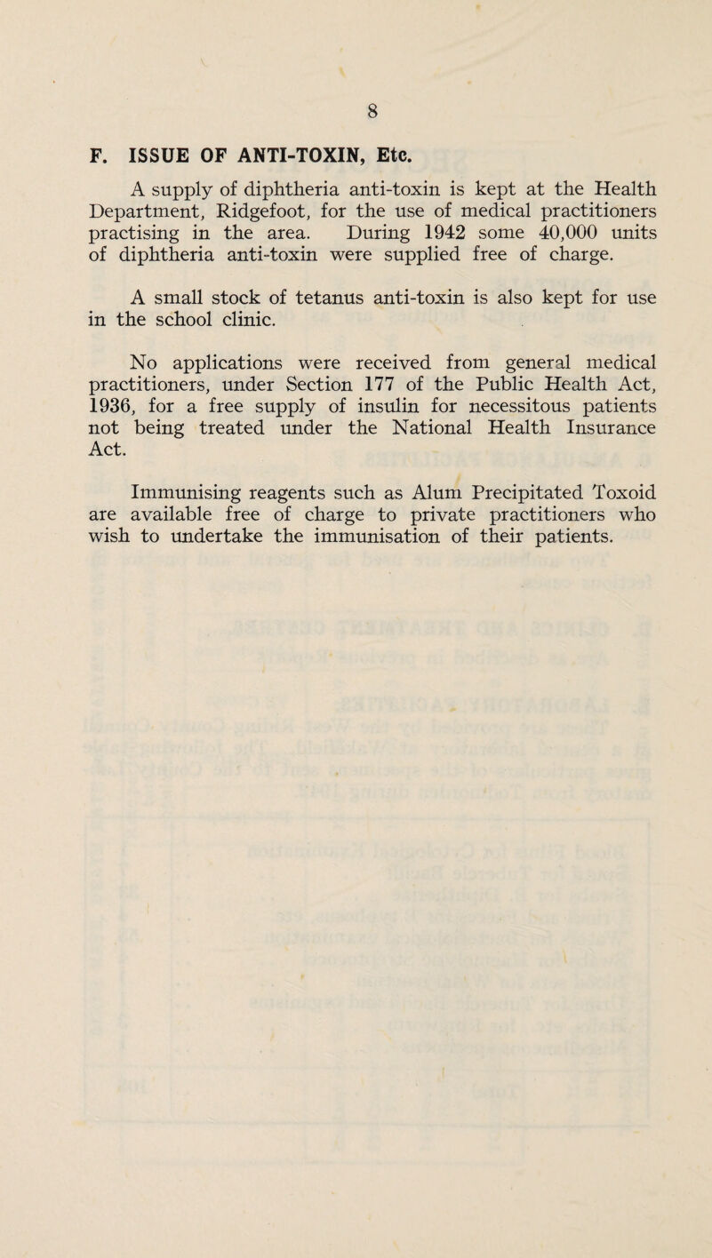 F. ISSUE OF ANTI-TOXIN, Etc. A supply of diphtheria anti-toxin is kept at the Health Department, Ridgefoot, for the use of medical practitioners practising in the area. During 1942 some 40,000 units of diphtheria anti-toxin were supplied free of charge. A small stock of tetanus anti-toxin is also kept for use in the school clinic. No applications were received from general medical practitioners, under Section 177 of the Public Health Act, 1936, for a free supply of insulin for necessitous patients not being treated under the National Health Insurance Act. Immunising reagents such as Alum Precipitated Toxoid are available free of charge to private practitioners who wish to undertake the immunisation of their patients.