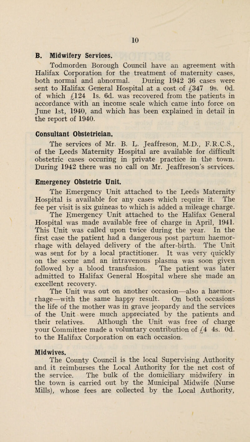 B. Midwifery Services. Todmorden Borough Council have an agreement with Halifax Corporation for the treatment of maternity cases, both normal and abnormal. During 1942 36 cases were sent to Halifax General Hospital at a cost of £347 9s. Od. of which £124 Is. 6d. was recovered from the patients in accordance with an income scale which came into force on June 1st, 1940, and which has been explained in detail in the report of 1940. Consultant Obstetrician. The services of Mr. B. D- Jeaffreson, M.D., E.R.C.S., of the Deeds Maternity Hospital are available for difficult obstetric cases occuring in private practice in the town. During 1942 there was no call on Mr. Jeaffreson’s services. Emergency Obstetric Unit. The Emergency Unit attached to the Deeds Maternity Hospital is available for any cases which require it. The fee per visit is six guineas to which is added a mileage charge. The Emergency Unit attached to the Halifax General Hospital was made available free of charge in April, 1941. This Unit was called upon twice during the year. In the first case the patient had a dangerous post partum haemor¬ rhage with delayed delivery of the after-birth. The Unit was sent for by a local practitioner. It was very quickly on the scene and an intravenous plasma was soon given followed by a blood transfusion. The patient was later admitted to Halifax General Hospital where she made an excellent recovery. The Unit was out on another occasion—also a haemor¬ rhage—with the same happy result. On both occasions the life of the mother was in grave jeopardy and the services of the Unit were much appreciated by the patients and their relatives. Although the Unit was free of charge your Committee made a voluntary contribution of £4 4s. Od. to the Halifax Corporation on each occasion. Midwives. The County Council is the local Supervising Authority and it reimburses the Docal Authority for the net cost of the service. The bulk of the domiciliary midwifery in the town is carried out by the Municipal Midwife (Nurse Mills), whose fees are collected by the Docal Authority,