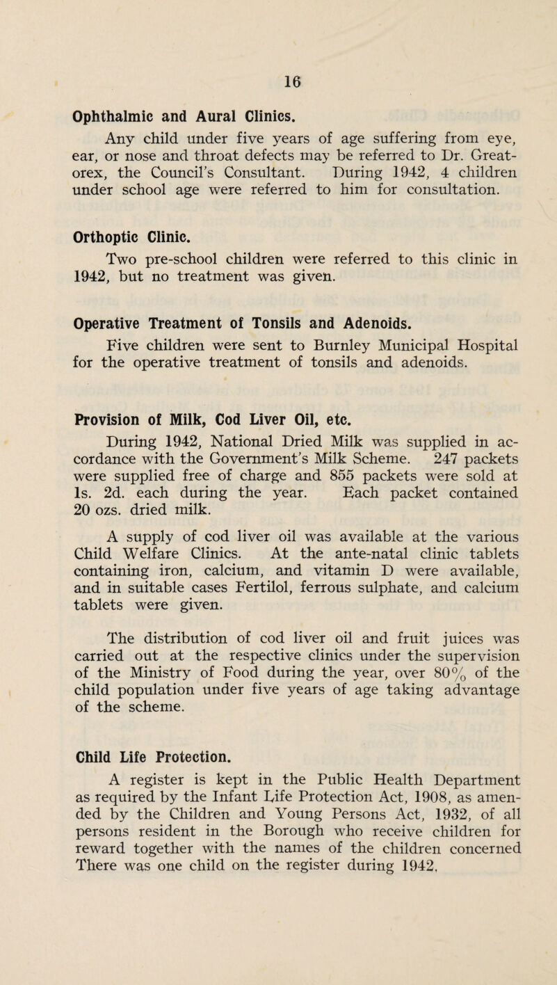 Ophthalmic and Aural Clinics. Any child under five years of age suffering from eye, ear, or nose and throat defects may be referred to Dr. Great- orex, the Council's Consultant. During 1942, 4 children under school age were referred to him for consultation. Orthoptic Clinic. Two pre-school children were referred to this clinic in 1942, but no treatment was given. Operative Treatment oi Tonsils and Adenoids. Five children were sent to Burnley Municipal Hospital for the operative treatment of tonsils and adenoids. Provision of Milk, Cod Liver Oil, etc. During 1942, National Dried Milk was supplied in ac¬ cordance with the Government's Milk Scheme. 247 packets were supplied free of charge and 855 packets were sold at Is. 2d. each during the year. Bach packet contained 20 ozs. dried milk. A supply of cod liver oil was available at the various Child Welfare Clinics. At the ante-natal clinic tablets containing iron, calcium, and vitamin D were available, and in suitable cases Fertilol, ferrous sulphate, and calcium tablets were given. The distribution of cod liver oil and fruit juices was carried out at the respective clinics under the supervision of the Ministry of Food during the year, over 80% of the child population under five years of age taking advantage of the scheme. Child Life Protection. A register is kept in the Public Health Department as required by the Infant Fife Protection Act, 1908, as amen¬ ded by the Children and Young Persons Act, 1932, of all persons resident in the Borough who receive children for reward together with the names of the children concerned There was one child on the register during 1942.