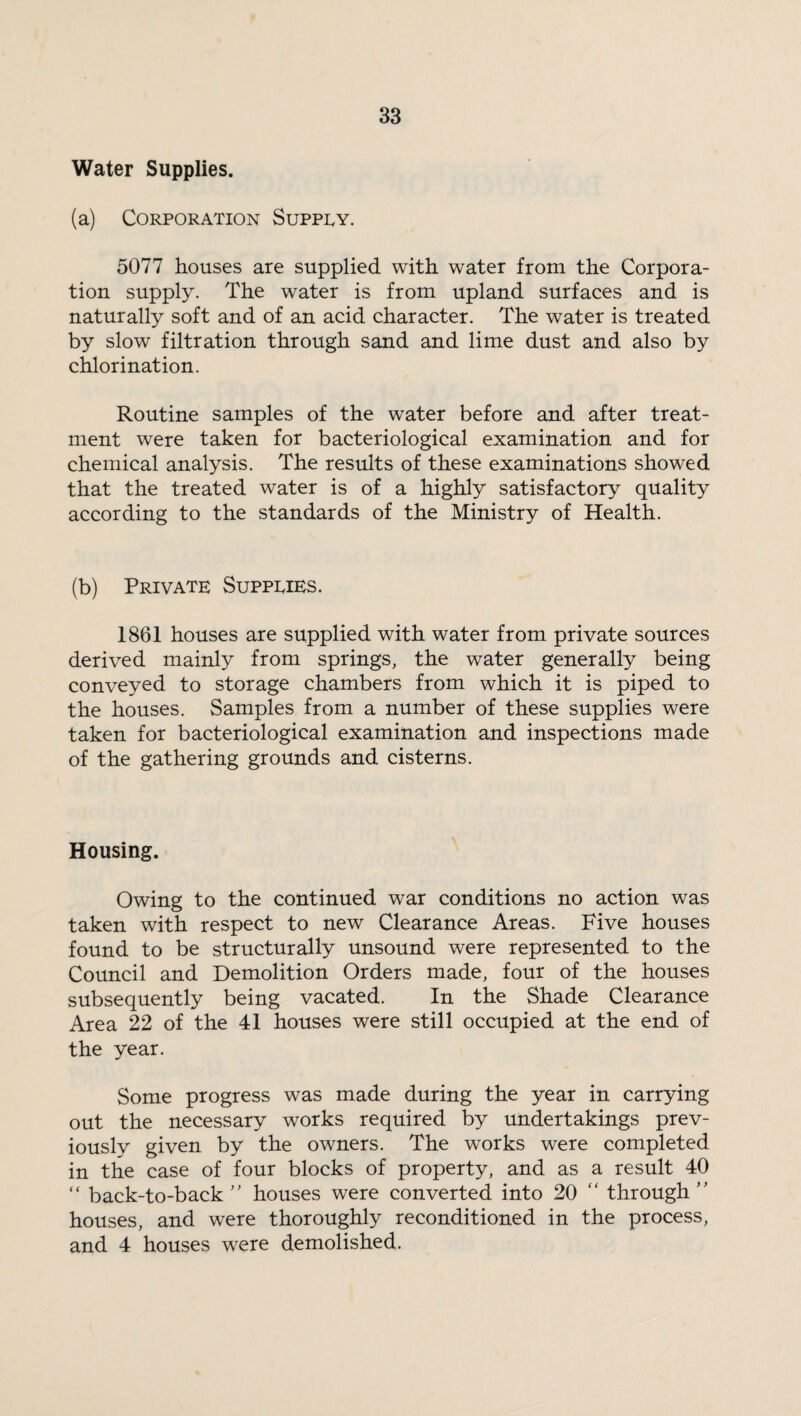 Water Supplies. (a) Corporation Supply. 5077 houses are supplied with water from the Corpora¬ tion supply. The water is from upland surfaces and is naturally soft and of an acid character. The water is treated by slow filtration through sand and lime dust and also by chlorination. Routine samples of the water before and after treat¬ ment were taken for bacteriological examination and for chemical analysis. The results of these examinations showed that the treated water is of a highly satisfactory quality according to the standards of the Ministry of Health. (b) Private Supplies. 1861 houses are supplied with water from private sources derived mainly from springs, the water generally being conveyed to storage chambers from which it is piped to the houses. Samples from a number of these supplies were taken for bacteriological examination and inspections made of the gathering grounds and cisterns. Housing. Owing to the continued war conditions no action was taken with respect to new Clearance Areas. Five houses found to be structurally unsound were represented to the Council and Demolition Orders made, four of the houses subsequently being vacated. In the Shade Clearance Area 22 of the 41 houses were still occupied at the end of the year. Some progress was made during the year in carrying out the necessary works required by undertakings prev¬ iously given by the owners. The works were completed in the case of four blocks of property, and as a result 40 “ back-to-back ” houses were converted into 20 “ through ” houses, and were thoroughly reconditioned in the process, and 4 houses were demolished.