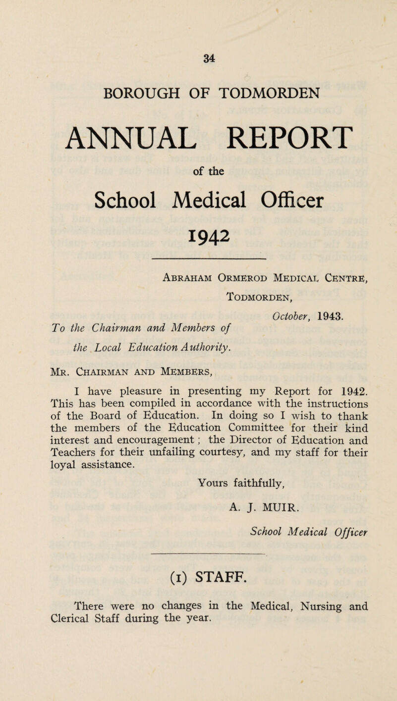 BOROUGH OF TODMORDEN ANNUAL REPORT of the School Medical Officer 1942 Abraham Ormerod Medicae Centre, Todmorden, October, 1943. To the Chairman and Members of the Local Education Authority. Mr. Chairman and Members, I have pleasure in presenting my Report for 1942. This has been compiled in accordance with the instructions of the Board of Education. In doing so I wish to thank the members of the Education Committee for their kind interest and encouragement; the Director of Education and Teachers for their unfailing courtesy, and my staff for their loyal assistance. Yours faithfully, A. J. MUIR. School Medical Officer (1) STAFF. There were no changes in the Medical, Nursing and Clerical Staff during the year.