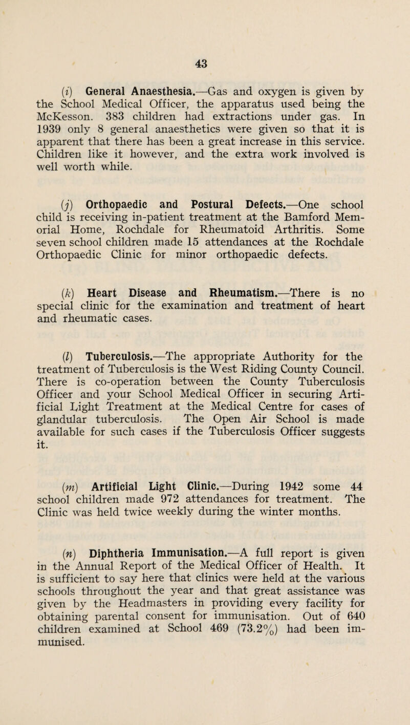 (i) General Anaesthesia.—Gas and oxygen is given by the School Medical Officer, the apparatus used being the McKesson. 383 children had extractions under gas. In 1939 only 8 general anaesthetics were given so that it is apparent that there has been a great increase in this service. Children like it however, and the extra work involved is well worth while. (j) Orthopaedic and Postural Defects.—One school child is receiving in-patient treatment at the Bamford Mem¬ orial Home, Rochdale for Rheumatoid Arthritis. Some seven school children made 15 attendances at the Rochdale Orthopaedic Clinic for minor orthopaedic defects. (k) Heart Disease and Rheumatism.—There is no special clinic for the examination and treatment of heart and rheumatic cases. (1) Tuberculosis.—The appropriate Authority for the treatment of Tuberculosis is the West Riding County Council. There is co-operation between the County Tuberculosis Officer and your School Medical Officer in securing Arti¬ ficial Tight Treatment at the Medical Centre for cases of glandular tuberculosis. The Open Air School is made available for such cases if the Tuberculosis Officer suggests it. (m) Artificial Light Clinic.—During 1942 some 44 school children made 972 attendances for treatment. The Clinic was held twice weekly during the winter months. (n) Diphtheria Immunisation.—A full report is given in the Annual Report of the Medical Officer of Health. It is sufficient to say here that clinics were held at the various schools throughout the year and that great assistance was given by the Headmasters in providing every facility for obtaining parental consent for immunisation. Out of 640 children examined at School 469 (73.2%) had been im¬ munised.