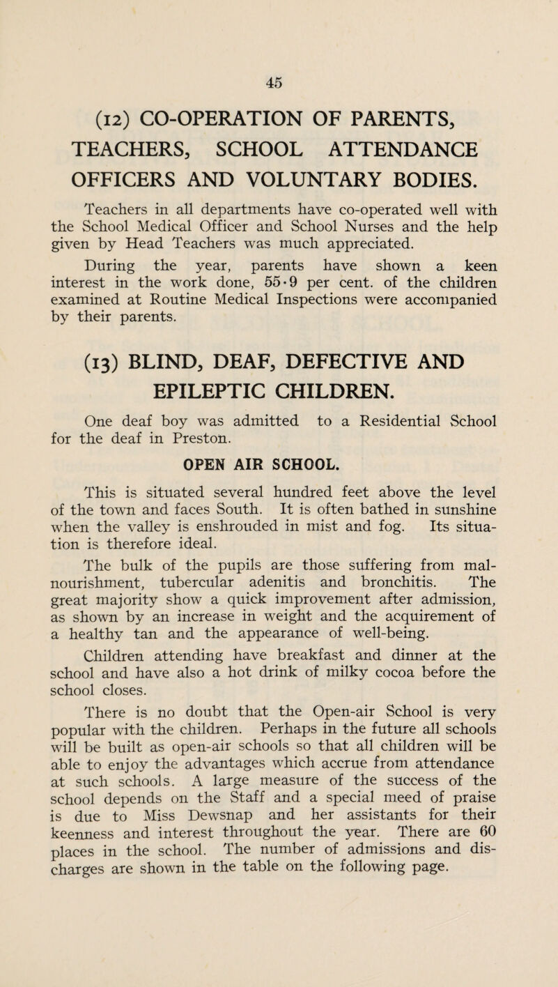(12) CO-OPERATION OF PARENTS* TEACHERS* SCHOOL ATTENDANCE OFFICERS AND VOLUNTARY BODIES. Teachers in all departments have co-operated well with the School Medical Officer and School Nurses and the help given by Head Teachers was much appreciated. During the year, parents have shown a keen interest in the work done, 55-9 per cent, of the children examined at Routine Medical Inspections were accompanied by their parents. (13) BLIND, DEAF, DEFECTIVE AND EPILEPTIC CHILDREN. One deaf boy was admitted to a Residential School for the deaf in Preston. OPEN AIR SCHOOL. This is situated several hundred feet above the level of the town and faces South. It is often bathed in sunshine when the valley is enshrouded in mist and fog. Its situa¬ tion is therefore ideal. The bulk of the pupils are those suffering from mal- nourishment, tubercular adenitis and bronchitis. The great majority show a quick improvement after admission, as shown by an increase in weight and the acquirement of a healthy tan and the appearance of well-being. Children attending have breakfast and dinner at the school and have also a hot drink of milky cocoa before the school closes. There is no doubt that the Open-air School is very popular with the children. Perhaps in the future all schools will be built as open-air schools so that all children will be able to enjoy the advantages which accrue from attendance at such schools. A large measure of the success of the school depends on the Staff and a special meed of praise is due to Miss Dewsnap and her assistants for their keenness and interest throughout the year. There are 60 places in the school. The number of admissions and dis¬ charges are shown in the table on the following page.