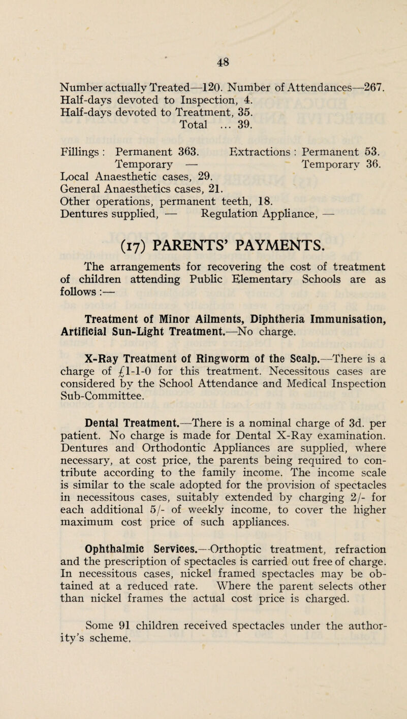 Number actually Treated—120. Number of Attendances—267. Half-days devoted to Inspection, 4. Half-days devoted to Treatment, 35. Total ... 39. Fillings : Permanent 363. Extractions : Permanent 53. Temporary — Temporary 36. Local Anaesthetic cases, 29. General Anaesthetics cases, 21. Other operations, permanent teeth, 18. Dentures supplied, — Regulation Appliance, — (17) PARENTS’ PAYMENTS. The arrangements for recovering the cost of treatment of children attending Public Elementary Schools are as follows:— Treatment of Minor Ailments, Diphtheria Immunisation, Artificial Sun-Light Treatment.—No charge. X-Ray Treatment of Ringworm of the Scalp.—There is a charge of £1-1-0 for this treatment. Necessitous cases are considered bv the School Attendance and Medical Inspection Sub-Committee. Dental Treatment.—There is a nominal charge of 3d. per patient. No charge is made for Dental X-Ray examination. Dentures and Orthodontic Appliances are supplied, where necessary, at cost price, the parents being required to con¬ tribute according to the family income. The income scale is similar to the scale adopted for the provision of spectacles in necessitous cases, suitably extended by charging 2/- for each additional 5/- of weekly income, to cover the higher maximum cost price of such appliances. Ophthalmic Services.—Orthoptic treatment, refraction and the prescription of spectacles is carried out free of charge. In necessitous cases, nickel framed spectacles may be ob¬ tained at a reduced rate. Where the parent selects other than nickel frames the actual cost price is charged. Some 91 children received spectacles under the author¬ ity’s scheme,