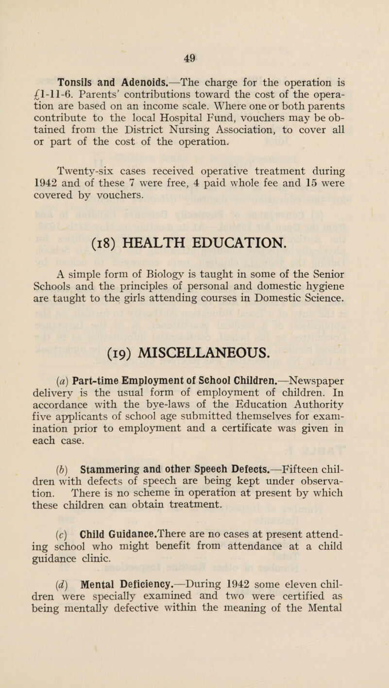 Tonsils and Adenoids.—The charge for the operation is £1-11-6. Parents’ contributions toward the cost of the opera¬ tion are based on an income scale. Where one or both parents contribute to the local Hospital Fund, vouchers may be ob¬ tained from the District Nursing Association, to cover all or part of the cost of the operation. Twenty-six cases received operative treatment during 1942 and of these 7 were free, 4 paid whole fee and 15 were covered by vouchers. (18) HEALTH EDUCATION. A simple form of Biology is taught in some of the Senior Schools and the principles of personal and domestic hygiene are taught to the girls attending courses in Domestic Science. (19) MISCELLANEOUS. (a) Part-time Employment of School Children.—Newspaper delivery is the usual form of employment of children. In accordance with the bye-laws of the Education Authority five applicants of school age submitted themselves for exam¬ ination prior to employment and a certificate was given in each case. (b) Stammering and other Speech Defects.—Fifteen chil¬ dren with defects of speech are being kept under observa¬ tion. There is no scheme in operation at present by which these children can obtain treatment. (c) Child Guidance.There are no cases at present attend¬ ing school who might benefit from attendance at a child guidance clinic. (d) Mental Deficiency.—During 1942 some eleven chil¬ dren were specially examined and two were certified as being mentally defective within the meaning of the Mental