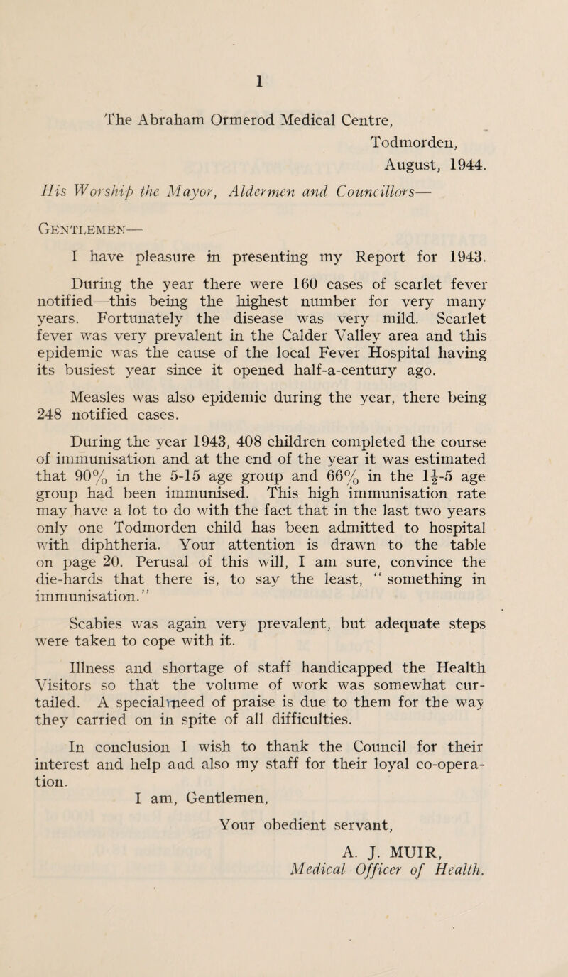 The Abraham Ormerod Medical Centre, Todmorden, August, 1944. His Worship the Mayor, Aldermen and Councillors— Genti.emen— I have pleasure in presenting my Report for 1943. During the year there were 160 cases of scarlet fever notified—this being the highest number for very many years. Fortunately the disease was very mild. Scarlet fever was very prevalent in the Calder Valley area and this epidemdc was the cause of the local Fever Hospital having its busiest year since it opened half-a-century ago. Measles was also epidemic during the year, there being 248 notified cases. During the year 1943, 408 children completed the course of immunisation and at the end of the year it was estimated that 90% in the 5-15 age group and 66% in the lJ-5 age group had been immunised. This high immunisation rate may have a lot to do with the fact that in the last two years only one Todmorden child has been admitted to hospital with diphtheria. Your attention is drawn to the table on page 20. Perusal of this will, I am sure, convince the die-hards that there is, to say the least, “ something in immunisation.” Scabies was again very prevalent, but adequate steps were taken to cope with it. Illness and shortage of staff handicapped the Health Visitors so that the volume of work was somewhat cur¬ tailed. A special meed of praise is due to them for the way they carried on in spite of all difficulties. In conclusion I wish to thank the Council for their interest and help and also my staff for their loyal co-opera¬ tion. I am. Gentlemen, Your obedient servant, A. J. MUIR, Medical Officer of Health,