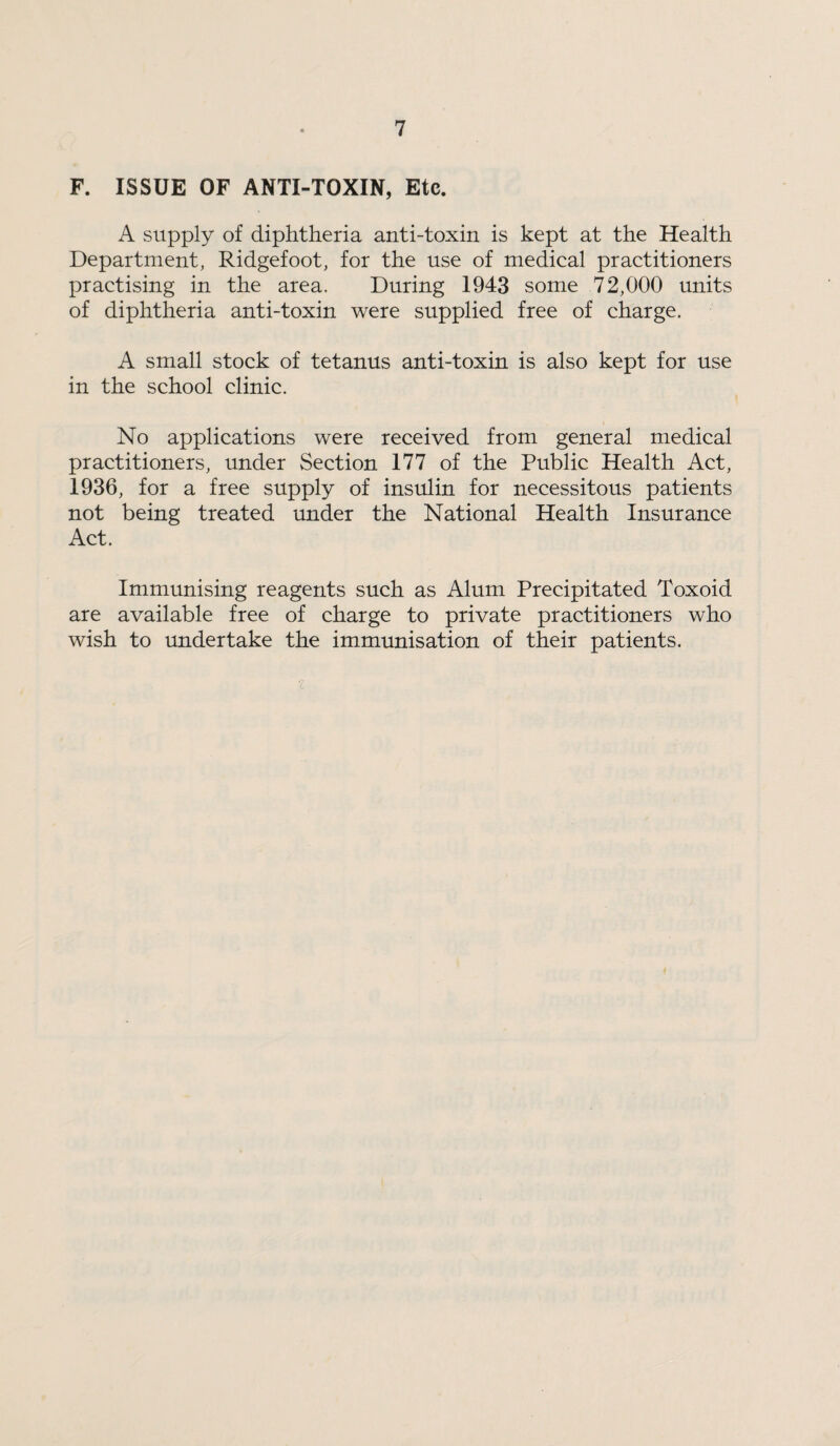 F. ISSUE OF ANTI-TOXIN, Etc. A supply of diphtheria anti-toxin is kept at the Health Department, Ridgefoot, for the use of medical practitioners practising in the area. During 1943 some 72,000 units of diphtheria anti-toxin were supplied free of charge. A small stock of tetanus anti-toxin is also kept for use in the school clinic. No applications were received from general medical practitioners, under Section 177 of the Public Health Act, 1936, for a free supply of insulin for necessitous patients not being treated imder the National Health Insurance Act. Immunising reagents such as Alum Precipitated Toxoid are available free of charge to private practitioners who wish to undertake the immunisation of their patients.