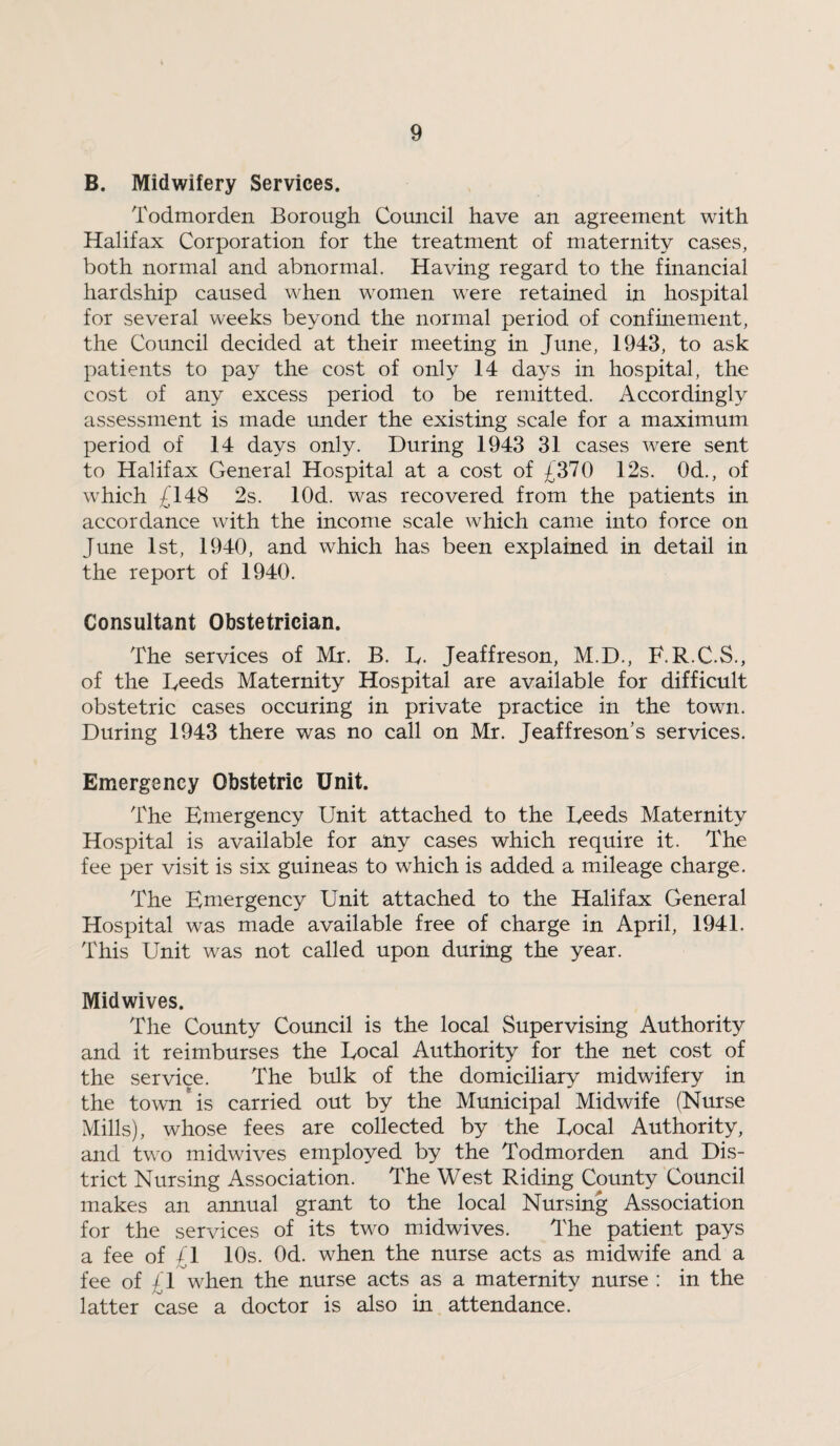 B. Midwifery Services. Todmorden Borough Council have an agreement with Halifax Corporation for the treatment of maternity cases, both normal and abnormal. Having regard to the financial hardship caused when women were retained in hospital for several weeks beyond the normal period of confmement, the Council decided at their meeting in June, 1943, to ask patients to pay the cost of only 14 days in hospital, the cost of any excess period to be remitted. Accordingly assessment is made under the existing scale for a maximum period of 14 days only. During 1943 31 cases were sent to Halifax General Hospital at a cost of £370 12s. Od., of which £148 2s. lOd. was recovered from the patients in accordance with the income scale which came into force on June 1st, 1940, and which has been explained in detail in the report of 1940. Consultant Obstetrician. The services of Mr. B. D. Jeaffreson, M.D., F.R.C.S., of the Deeds Maternity Hospital are available for difficult obstetric cases occuring in private practice in the town. During 1943 there was no call on Mr. Jeaffreson’s services. Emergency Obstetric Unit. The Emergency Unit attached to the Deeds Maternity Hospital is available for any cases which require it. The fee per visit is six guineas to which is added a mileage charge. The Emergency Unit attached to the Halifax General Hospital was made available free of charge in April, 1941. This Unit was not called upon during the year. Midwives. The County Council is the local Supervising Authority and it reimburses the Docal Authority for the net cost of the service. The bulk of the domiciliary midwifery in the town*is carried out by the Municipal Midwife (Nurse Mills), whose fees are collected by the Docal Authority, and two midwives employed by the Todmorden and Dis¬ trict Nursing Association. The West Riding County Council makes an annual grant to the local Nursing Association for the services of its two midwives. The patient pays a fee of £1 10s. Od. when the nurse acts as midwife and a fee of £1 when the nurse acts as a maternity nurse : in the latter case a doctor is also in attendance.