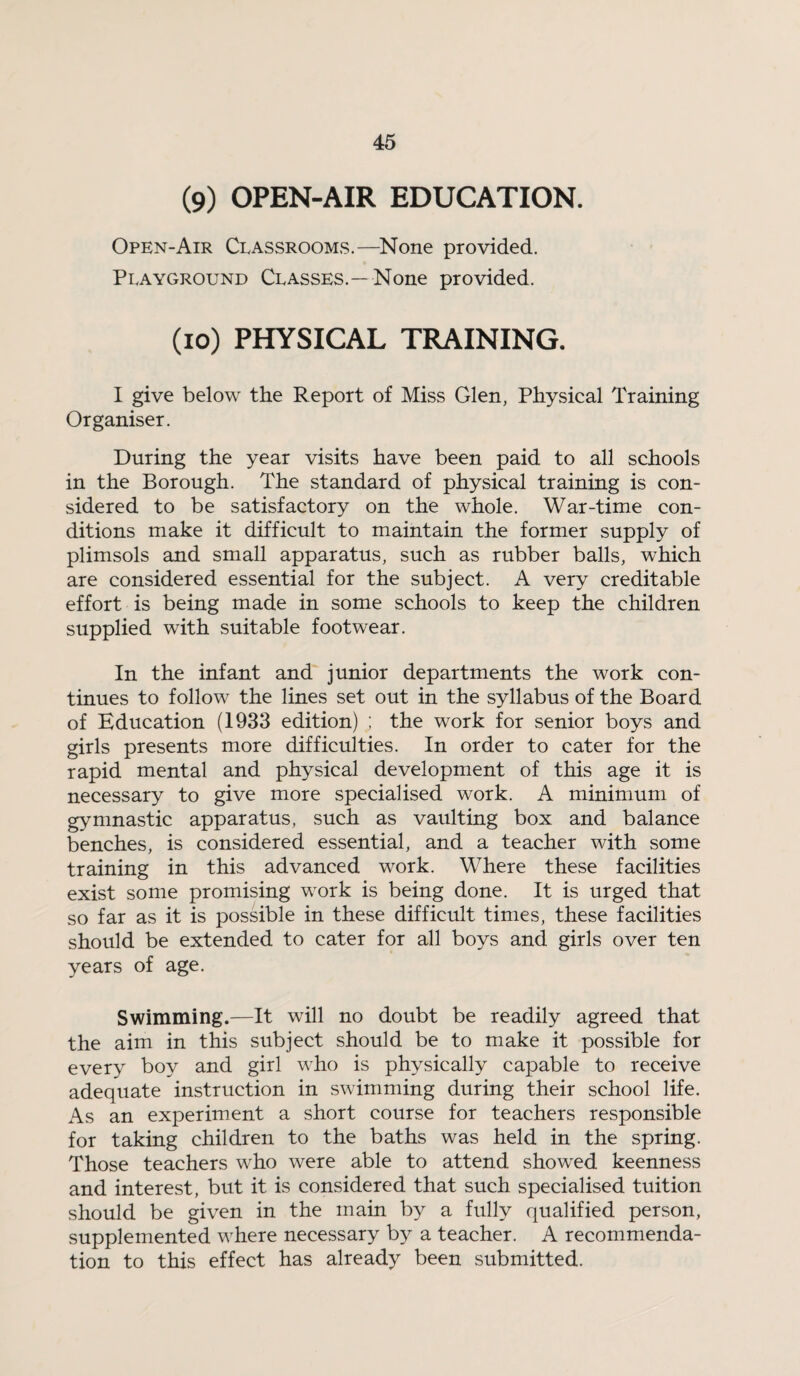 (9) OPEN-AIR EDUCATION. Open-Air Classrooms.—None provided. Playground Classes.—None provided. (10) PHYSICAL TRAINING. I give below the Report of Miss Glen, Physical Training Organiser. During the year visits have been paid to all schools in the Borough. The standard of physical training is con¬ sidered to be satisfactory on the whole. War-time con¬ ditions make it difficult to maintain the former supply of plimsols and small apparatus, such as rubber balls, which are considered essential for the subject. A very creditable effort is being made in some schools to keep the children supplied with suitable footwear. In the infant and junior departments the work con¬ tinues to follow the lines set out in the syllabus of the Board of Education (1933 edition) ; the work for senior boys and girls presents more difficulties. In order to cater for the rapid mental and physical development of this age it is necessary to give more specialised work. A minimum of gymnastic apparatus, such as vaulting box and balance benches, is considered essential, and a teacher with some training in this advanced work. Where these facilities exist some promising work is being done. It is urged that so far as it is possible in these difficult times, these facilities should be extended to cater for all boys and girls over ten years of age. Swimming.—It will no doubt be readily agreed that the aim in this subject should be to make it possible for every boy and girl who is physically capable to receive adequate instruction in swimming during their school life. As an experiment a short course for teachers responsible for taking children to the baths was held in the spring. Those teachers who were able to attend showed keenness and interest, but it is considered that such specialised tuition should be given in the main by a fully qualified person, supplemented where necessary by a teacher. A recommenda¬ tion to this effect has already been submitted.