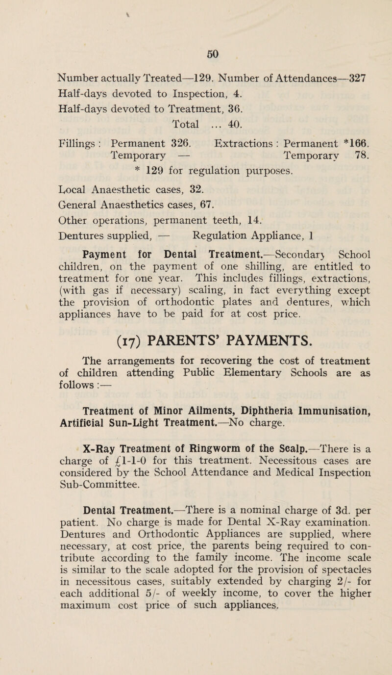 Number actually Treated—129. Number of Attendances—327 Half-days devoted to Inspection, 4. Half-days devoted to Treatment, 36. Total ... 40. Fillings : Permanent 326. Extractions : Permanent *166. Temporary — Temporary 78. * 129 for regulation purposes. Local Anaesthetic cases, 32. General Anaesthetics cases, 67. Other operations, permanent teeth, 14. Dentures supplied, — Regulation Appliance, 1 Payment for Dental Treatment.—Secondar} School children, on the payment of one shilling, are entitled to treatment for one year. This includes fillings, extractions, (with gas if necessary) scaling, in fact everything except the provision of orthodontic plates and dentures, which appliances have to be paid for at cost price. (17) PARENTS’ PAYMENTS. The arrangements for recovering the cost of treatment of children attending Public Elementary Schools are as follows :— Treatment of Minor Ailments, Diphtheria Immunisation, Artificial Sun-Light Treatment.—^No charge. X-Ray Treatment of Ringworm of the Scalp.—There is a charge of £1-1-0 for this treatment. Necessitous cases are considered by the School Attendance and Medical Inspection Sub-Committee. Dental Treatment.—There is a nominal charge of 3d. per patient. No charge is made for Dental X-Ray examination. Dentures and Orthodontic Appliances are supplied, where necessary, at cost price, the parents being required to con¬ tribute according to the family income. The income scale is similar to the scale adopted for the provision of spectacles in necessitous cases, suitably extended by charging 2/- for each additional 5/- of weekly income, to cover the higher maximum cost price of such appliances.