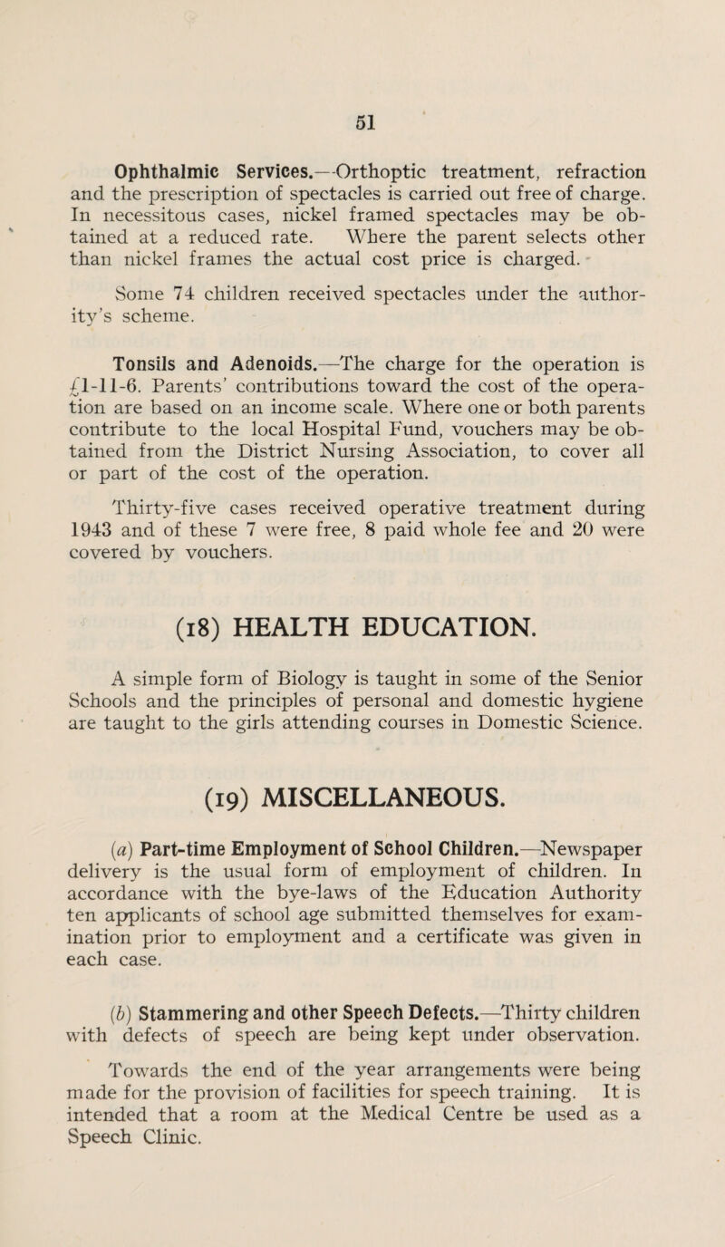 Ophthalmic Services.—Orthoptic treatment, refraction and the prescription of spectacles is carried out free of charge. In necessitous cases, nickel framed spectacles may be ob¬ tained at a reduced rate. Where the parent selects other than nickel frames the actual cost price is charged. Some 74 children received spectacles imder the author¬ ity’s scheme. Tonsils and Adenoids.—The charge for the operation is 41-11-6. Parents’ contributions toward the cost of the opera¬ tion are based on an income scale. Where one or both parents contribute to the local Hospital Fund, vouchers may be ob¬ tained from the District Nursing Association, to cover all or part of the cost of the operation. Thirty-five cases received operative treatment during 1943 and of these 7 were free, 8 paid whole fee and 20 were covered by vouchers. (i8) HEALTH EDUCATION. A simple form of Biology is taught in some of the Senior Schools and the principles of personal and domestic hygiene are taught to the girls attending courses in Domestic Science. (19) MISCELLANEOUS. (a) Part-time Employment of School Children.—^Newspaper delivery is the usual form of employment of children. In accordance with the bye-laws of the Education Authority ten applicants of school age submitted themselves for exam¬ ination prior to employment and a certificate was given in each case. {b) Stammering and other Speech Defects.—Thirty children with defects of speech are being kept under observation. Towards the end of the year arrangements were being made for the provision of facilities for speech training. It is intended that a room at the Medical Centre be used as a Speech Clinic.
