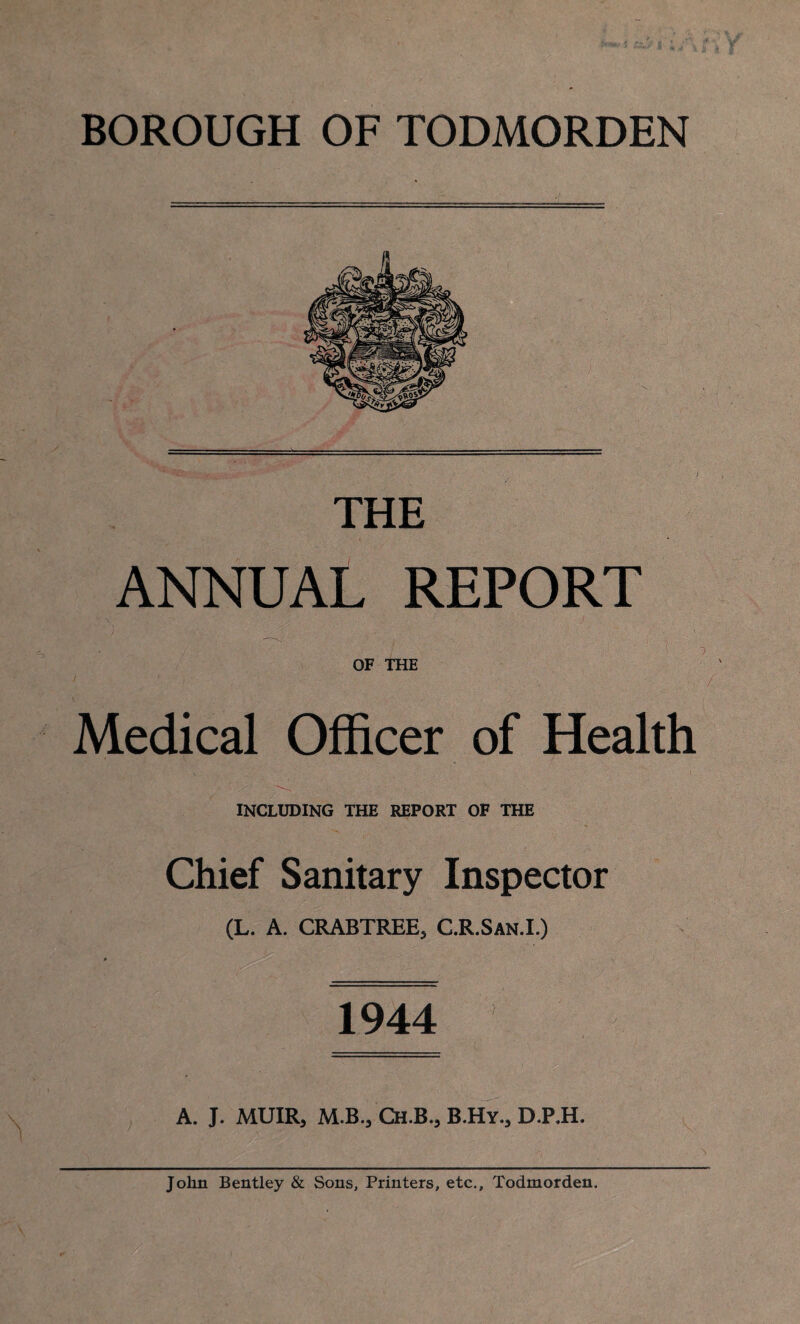 THE ANNUAL REPORT OF THE Medical Officer of Health INCLUDING THE REPORT OF THE Chief Sanitary Inspector (L. A. CRABTREE, C.R.San.I.) 1944 A. J. MUIR, M.B., Ch.B., B.Hy., D.P.H. John Bentley & Sons, Printers, etc., Todmorden.