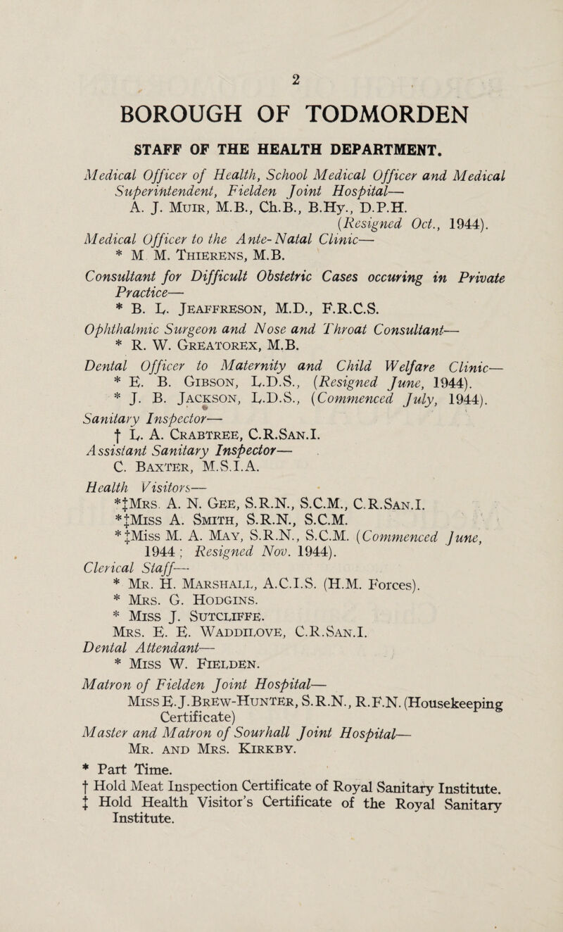 BOROUGH OF TODMORDEN STAFF OF THE HEALTH DEPARTMENT. Medical Officer of Health, School Medical Officer and Medical Superintendent, Fielden Joint Hospital— A. J. Muir, M.B., Ch.B., B.Hy., D.P.H. (.Resigned Oct., 1944). Medical Officer to the Ante-Natal Clinic— * M M. Thierens, M.B. Consultant for Difficult Obstetric Cases occuring in Private Practice— * B. E. Jeaeereson, M.D., F.R.C.S. Ophthalmic Surgeon and Nose and Throat Consultant— * R. W. Greatorex, M.B. Dental Officer to Maternity and Child Welfare Clinic— * E. B. Gibson, L.D.S., (Resigned June, 1944). * J. B. Jackson, E.D.S., (Commenced July, 1944). V;T / \ Sanitary Inspector— j E. A. Crabtree, C.R.San.I. Assistant Sanitary Inspector— C. Baxter, M.S.I.A. Health Visitors— *|Mrs. A. N. Gee, S.R.N., S.C.M., C.R.San.I. *JMiss A. Smith, S.R.N., S.C.M. *|Miss M. A. May, S.R.N., S.C.M. (Commenced June, 1944 ; Resigned Nov. 1944). Clerical Staff— * Mr. H. Marshaee, A.C.I.S. (H.M. Forces). * Mrs. G. Hodgins. * Miss J. Sutcliffe. Mrs. E. E. Waddieove, C.R.San.I. Dental Attendant— * Miss W. Fielden. Matron of Fielden Joint Hospital— MissE.J.Brew-Hunter, S.R.N., R.F.N. (Housekeeping Certificate) Master and Matron of Sour hall Joint Hospital— Mr. and Mrs. Kirkby. * Part Time. t Hold Meat Inspection Certificate of Royal Sanitary Institute. I Hold Health Visitor’s Certificate of the Royal Sanitary Institute.