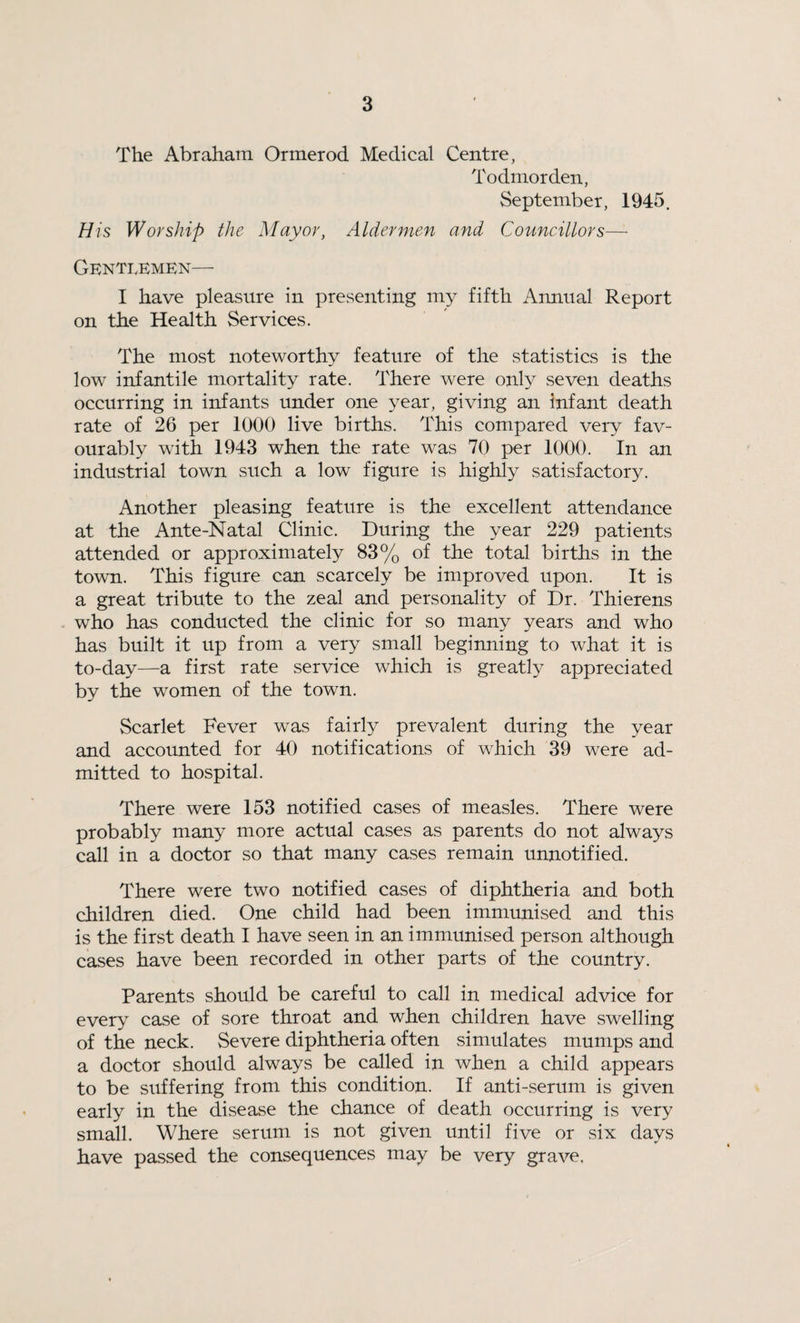 The Abraham Ormerod Medical Centre, Todmorden, September, 1945. His Worship the Mayor, Aldermen and Councillors— Gentlemen— I have pleasure in presenting my fifth Annual Report on the Health Services. The most noteworthy feature of the statistics is the low infantile mortality rate. There were only seven deaths occurring in infants under one year, giving an infant death rate of 26 per 1000 live births. This compared very fav¬ ourably with 1943 when the rate was 70 per 1000. In an industrial town such a low figure is highly satisfactory. Another pleasing feature is the excellent attendance at the Ante-Natal Clinic. During the year 229 patients attended or approximately 83% of the total births in the town. This figure can scarcely be improved upon. It is a great tribute to the zeal and personality of Dr. Thierens who has conducted the clinic for so many years and who has built it up from a very small beginning to what it is to-day—a first rate service which is greatly appreciated by the women of the town. Scarlet Fever was fairly prevalent during the year and accounted for 40 notifications of which 39 were ad¬ mitted to hospital. There were 153 notified cases of measles. There were probably many more actual cases as parents do not always call in a doctor so that many cases remain unnotified. There were two notified cases of diphtheria and both children died. One child had been immunised and this is the first death I have seen in an immunised person although cases have been recorded in other parts of the country. Parents should be careful to call in medical advice for every case of sore throat and when children have swelling of the neck. Severe diphtheria often simulates mumps and a doctor should always be called in when a child appears to be suffering from this condition. If anti-serum is given early in the disease the chance of death occurring is very small. Where serum is not given until five or six days have passed the consequences may be very grave.