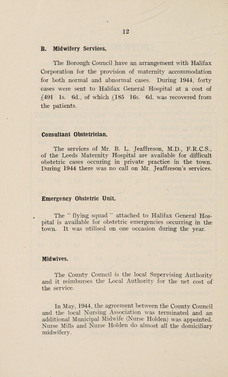 B. Midwifery Services. The Borough Council have an arrangement with Halifax Corporation for the provision of maternity accommodation for both normal and abnormal cases. During 1944, forty cases were sent to Halifax General Hospital at a cost of £491 Is. 6d., of which £185 16s. 6d. was recovered from the patients. Consultant Obstetrician. The services of Mr. B. Iv. Jeaffreson, M.D., F.R.C.S., of the heeds Maternity Hospital are available for difficult obstetric cases occuring in private practice in the town. During 1944 there was no call on Mr. Jeaffreson’s services. Emergency Obstetric Unit. The “ flying squad ” attached to Halifax General Hos¬ pital is available for obstetric emergencies occurring in the town. It was utilised on one occasion during the year. Midwives. The County Council is the local Supervising Authority and it reimburses the hocal Authority for the net cost of the service. In May, 1944, the agreement between the County Council and the local Nursing Association was terminated and an additional Municipal Midwife (Nurse Holden) was appointed. Nurse Mills and Nurse Holden do almost all the domiciliary midwifery.