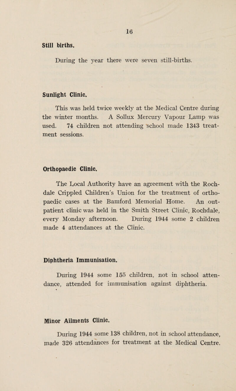 Still births. During the year there were seven still-births. Sunlight Clinic. This was held twice weekly at the Medical Centre during the winter months. A Sollux Mercury Vapour Damp was used. 74 children not attending school made 1343 treat¬ ment sessions. Orthopaedic Clinic. The Docal Authority have an agreement with the Roch¬ dale Crippled Children's Union for the treatment of ortho¬ paedic cases at the Bamford Memorial Home. An out¬ patient clinic was held in the Smith Street Clinic, Rochdale, every Monday afternoon. During 1944 some 2 children made 4 attendances at the Clinic. Diphtheria Immunisation. During 1944 some 155 children, not in school atten¬ dance, attended for immunisation against diphtheria. Minor Ailments Clinic. During 1944 some 138 children, not in school attendance, made 326 attendances for treatment at the Medical Centre,