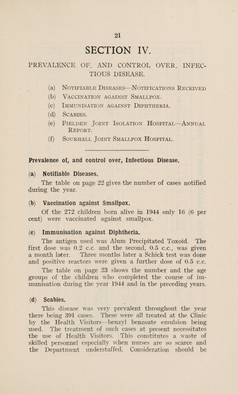 SECTION IV. PREVALENCE OF, AND CONTROL OVER, INFEC¬ TIOUS DISEASE. (a) Notifiable Diseases—Notifications Received (b) Vaccination against Smallpox. (c) Immunisation against Diphtheria. (d) Scabies. (e) Fielden Joint Isolation Hospital—Annual Report. (f) Sourhall Joint Smallpox Hospital. Prevalence of, and control over, Infectious Disease. (a) Notifiable Diseases. The table on page 22 gives the number of cases notified during the year. (b) Vaccination against Smallpox. Of the 272 children born alive in 1944 only 16 (6 per cent) were vaccinated against smallpox. (c) Immunisation against Diphtheria. The antigen used was Alum Precipitated Toxoid. The first dose was 0.2 c.c. and the second, 0.5 c.c., was given a month later. Three months later a Schick test was done and positive reactors were given a further dose of 0.5 c.c. The table on page 23 shows the number and the age groups of the children who completed the course of im¬ munisation during the year 1944 and in the preceding years. (d) Scabies. This disease was very prevalent throughout the year there being 391 cases. These were all treated at the Clinic by the Health Visitors—benzyl benzoate emulsion being used. The treatment of such cases at present necessitates the use of Health Visitors. This constitutes a waste of skilled personnel especially when nurses are so scarce and the Department understaffed, Consideration should be