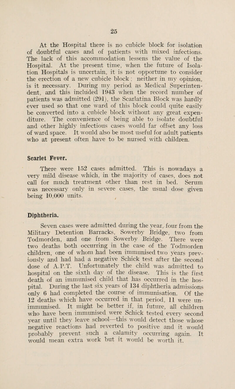At the Hospital there is no cubicle block for isolation of doubtful cases and of patients with mixed infections. The lack of this accommodation lessens the value of the Hospital. At the present time, when the future of Isola¬ tion Hospitals is uncertain, it is not opportune to consider the erection of a new cubicle block ; neither in my opinion, is it necessary. During my period as Medical Superinten¬ dent, and this included 1943 when the record number of patients was admitted (291), the Scarlatina Block was hardly ever used so that one ward of this block could quite easily be converted into a cubicle block without any great expen¬ diture. The convenience of being able to isolate doubtful and other highly infectious cases would far offset any loss of ward space. It would also be most useful for adult patients who at present often have to be nursed with children. Scarlet Fever. There were 152 cases admitted. This is nowadays a very mild disease which, in the majority of cases, does not call for much treatment other than rest in bed. Serum was necessary only in severe cases, the usual dose given being 10,000 units. Diphtheria. Seven cases were admitted during the year,, four from the Military Detention Barracks, Sowerby Bridge, two from Todmorden, and one from Sowerby Bridge. There were two deaths both occurring in the case of the Todmorden children, one of whom had been immunised two years prev¬ iously and had had a negative Schick test after the second dose of A.P.T. Unfortunately the child was admitted to hospital on the sixth day of the disease. This is the first death of an immunised child that has occurred in the hos¬ pital. During the last six years of 134 diphtheria admissions only 6 had completed the course of immunisation. Of the 12 deaths which have occurred in that period, 11 were un¬ immunised. It might be better if, in future, all children who have been immunised were Schick tested every second year until they leave school—this would detect those whose negative reactions had reverted to positive and it would probably prevent such a calamity occurring again. It would mean extra work but it would be worth it.