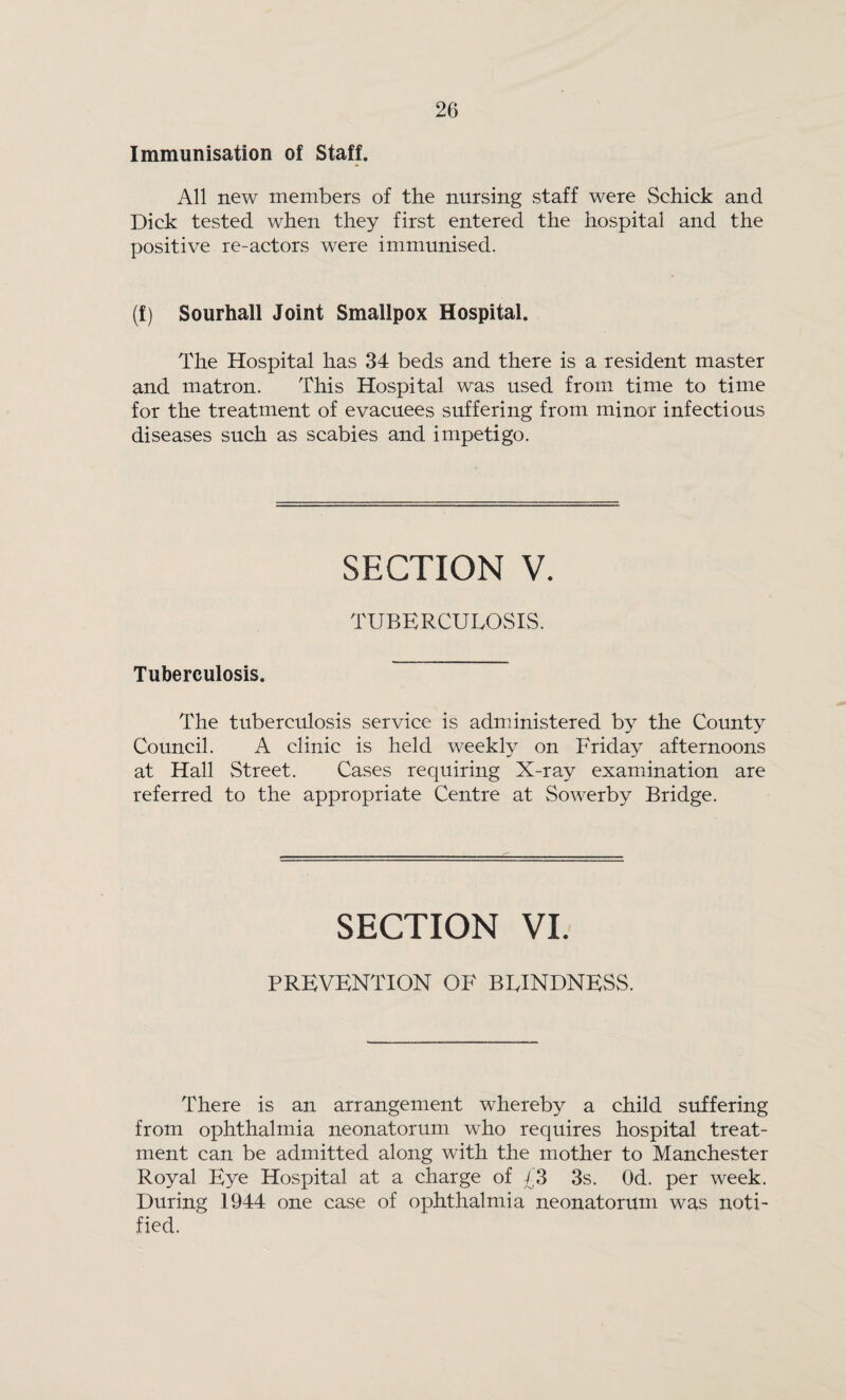 Immunisation of Staff. All new members of the nursing staff were Schick and Dick tested when they first entered the hospital and the positive re-actors were immunised. (f) Sourhall Joint Smallpox Hospital. The Hospital has 34 beds and there is a resident master and matron. This Hospital was used from time to time for the treatment of evacuees suffering from minor infectious diseases such as scabies and impetigo. SECTION V. TUBERCULOSIS. Tuberculosis. The tuberculosis service is administered by the County Council. A clinic is held weekly on Friday afternoons at Hall Street. Cases requiring X-ray examination are referred to the appropriate Centre at Sowerby Bridge. SECTION VI. PREVENTION OF BLINDNESS. There is an arrangement whereby a child suffering from ophthalmia neonatorum who requires hospital treat¬ ment can be admitted along with the mother to Manchester Royal Eye Hospital at a charge of £3 3s. Od. per week. During 1944 one case of ophthalmia neonatorum was noti¬ fied.