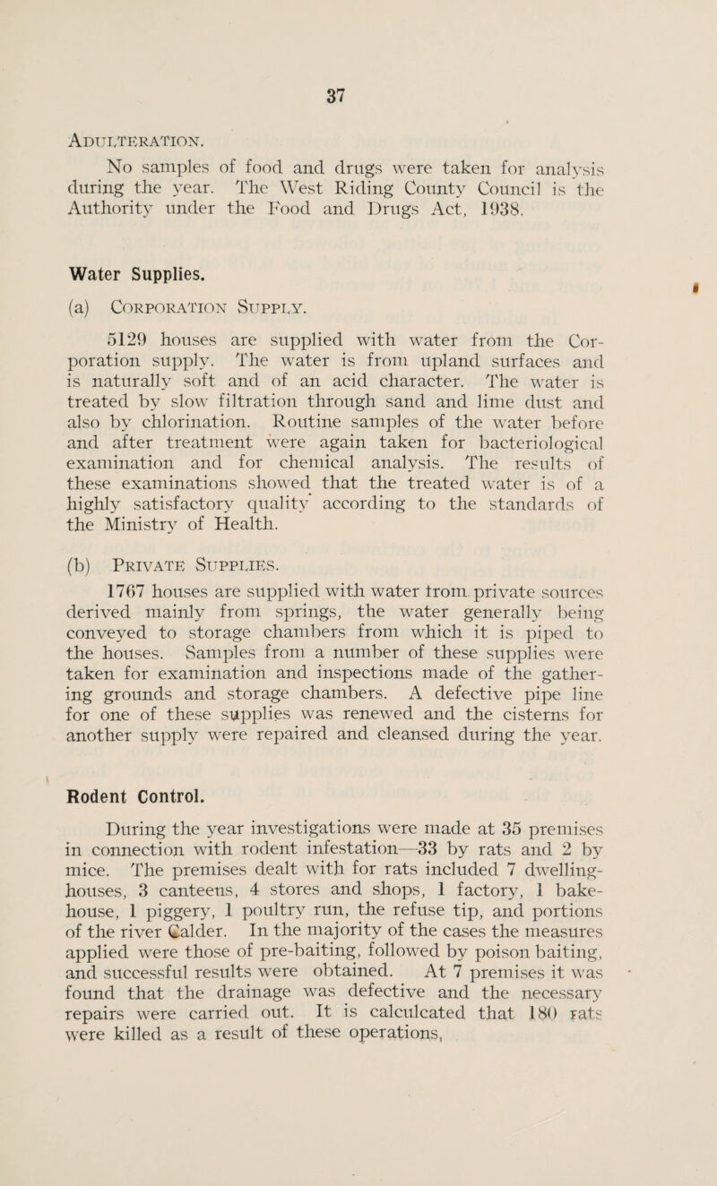 Adulteration. No samples of food and drugs were taken for analysis during the year. The West Riding County Council is the Authority under the Food and Drugs Act, 1938. Water Supplies. (a) Corporation Supply. 5129 houses are supplied with water from the Cor¬ poration supply. The water is from upland surfaces and is naturally soft and of an acid character. The water is treated by slow filtration through sand and lime dust and also by chlorination. Routine samples of the water before and after treatment were again taken for bacteriological examination and for chemical analysis. The results of these examinations showed that the treated water is of a highly satisfactory quality according to the standards of the Ministry of Health. (b) Private Supplies. 1767 houses are supplied with water from private sources derived mainly from springs, the water generally being conveyed to storage chambers from which it is piped to the houses. Samples from a number of these supplies were taken for examination and inspections made of the gather¬ ing grounds and storage chambers. A defective pipe line for one of these supplies was renewed and the cisterns for another supply were repaired and cleansed during the year. Rodent Control. During the year investigations were made at 35 premises in connection with rodent infestation—33 by rats and 2 by mice. The premises dealt with for rats included 7 dwelling- houses, 3 canteens, 4 stores and shops, 1 factory, 1 bake¬ house, 1 piggery, 1 poultry run, the refuse tip, and portions of the river Calder. In the majority of the cases the measures applied were those of pre-baiting, followed by poison baiting, and successful results were obtained. At 7 premises it was found that the drainage was defective and the necessary repairs were carried out. It is calculcated that 180 rats wrere killed as a result of these operations,