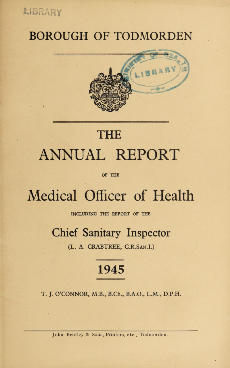THE ANNUAL REPORT OF THE Medical Officer of Health INCLUDING THE REPORT OF THE Chief Sanitary Inspector (L. A. CRABTREE, C.R.San.I.) 1945 T. J. O’CONNOR, M.B., B.Ch., B.A.O., L.M., D.P.H. John Bentley & Sons, Printers, etc., Todmorden.