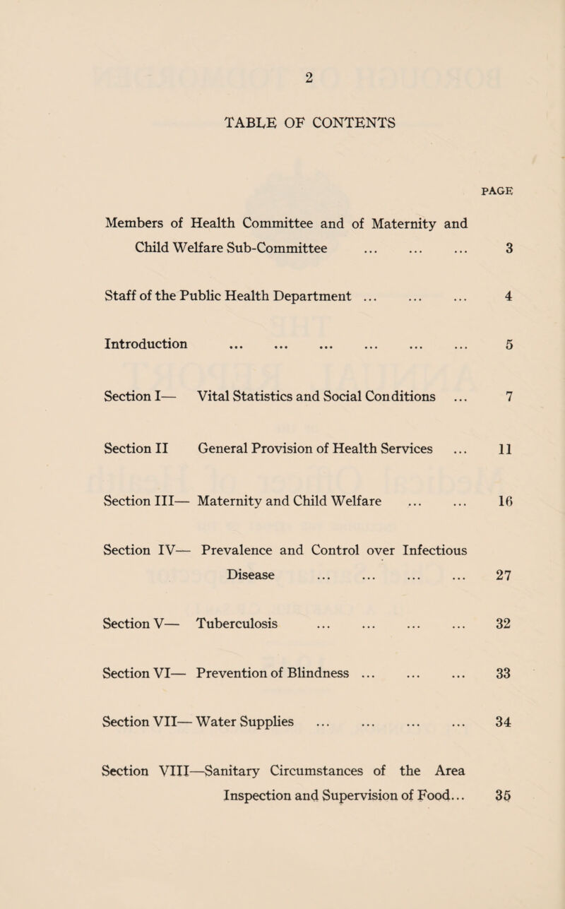 TABIvE OF CONTENTS PAGE Members of Health Committee and of Maternity and Child Welfare Sub-Committee ... ... ... 3 Staff of the Public Health Department ... ... ... 4 Introduction ... ... ... ... ... ... 5 Section I— Vital Statistics and Social Conditions ... 7 Section II General Provision of Health Services ... 11 Section III— Maternity and Child Welfare ... ... 16 Section IV— Prevalence and Control over Infectious Disease ... . ... 27 Section V— Tuberculosis ... ... ... ... 32 Section VI— Prevention of Blindness ... ... ... 33 Section VII—Water Supplies ... ... ... ... 34 Section VIII—Sanitary Circumstances of the Area Inspection and Supervision of Food... 35