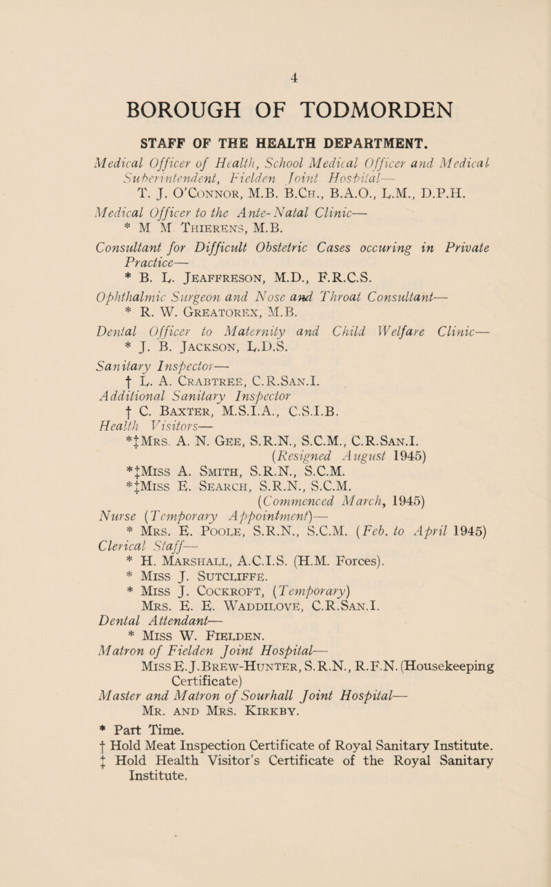 BOROUGH OF TODMORDEN STAFF OF THE HEALTH DEPARTMENT. Medical Officer of Health, School Medical Officer and Medical Superintendent, hidden Joint Hospital—- T. J. O’Connor, M.B. B.Ch., B.A.O., E.M., D.P.H. Medical Off icer to the A nte-Natal Clinic— * M M ThierEns, M.B. Consultant for Difficult Obstetric Cases occuring in Private Practice—• * B. L. Jeaffreson, M.D., F.R.C.S. Ophthalmic Surgeon and Nose and Throat Consultant— * R. W. Greatorex, M.B. Dental Officer to Maternity and Child Welfare Clinic— * J. B. Jackson, E.D.S. Sanitary Inspector— f L. A. Crabtree, C.R.San.I. Additional Sanitary Inspector •f C. Baxter, M.S.I.A., C.S.I.B. Health Visitors— *+Mrs. A. N. Gee, S.R.N., S.C.M., C.R.San.I. (.Resigned August 1945) *+Miss A. Smith, S.R.N., S.C.M. *JMiss E. Search, S.R.N., S.C.M. (■Commenced March, 1945) Nurse (Temporary Appointment)— * Mrs. E. Pooee, S.R.N., S.C.M. (Feb. to April 1945) Clerical Staff— * H. Marshaee, A.C.I.S. (H.M. Forces). * Miss J. Sutceiffe. * Miss J. Cockroft, (Temporary) Mrs. E. E. Waddieove, C.R.San.I. Dental Attendant■— * Miss W. Fieeden. Matron of Fielden Joint Hospital— Miss E.J. Brew-Hunter, S.R.N., R.F.N. (Housekeeping Certificate) Master and Matron of Sourhall Joint Hospital— Mr. and Mrs. Kirkby. * Part Time. f Hold Meat Inspection Certificate of Royal Sanitary Institute. I Hold Health Visitor’s Certificate of the RoyM Sanitary Institute.