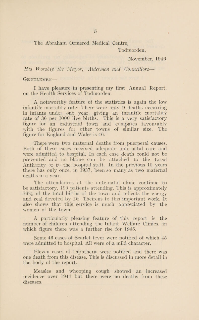 The Abraham Ormerod Medical Centre, Todmorden, November, 1946 His Worship the Mayor, Aldermen and Councillors— Ge ntlemen— I have pleasure in presenting my first Annual Report, on the Health Services of Todmorden. A noteworthy feature of the statistics is again the low infantile mortality rate. There were only 9 deaths occurring in infants under one year, giving an infantile mortality rate of 36 per 1000 live births. This is a very satisfactory figure for an industrial town and compares favourably with the figures for other towns of similar size. The figure for England and Wales is 46. There were two maternal deaths from puerperal causes. Both of these cases received adequate ante-natal care and were admitted to hospital. In each case death could not be prevented and no blame can be attached to the Local Authority or to the hospital staff. In the previous 10 years there has only once, in 1937, been so many as two maternal deaths in a year. The attendances at the ante-natal clinic continue to be satisfactory, 199 patients attending. This is approximately 76% of the total births of the town and reflects the energy and zeal devoted by Dr. Theirens to this important work. It also shows that this service is much appreciated by the women of the town. A particularly pleasing feature of this report is the number of children attending the Infant Welfare Clinics, in which figure there was a further rise for 1945. Some 46 cases of Scarlet fever were notified of which 45 were admitted to hospital. All were of a mild character. Eleven cases of Diphtheria were notified and there was one death from this disease. This is discussed in more detail in the body of the report. Measles and whooping cough showed an increased incidence over 1944 but there were no deaths from these diseases.
